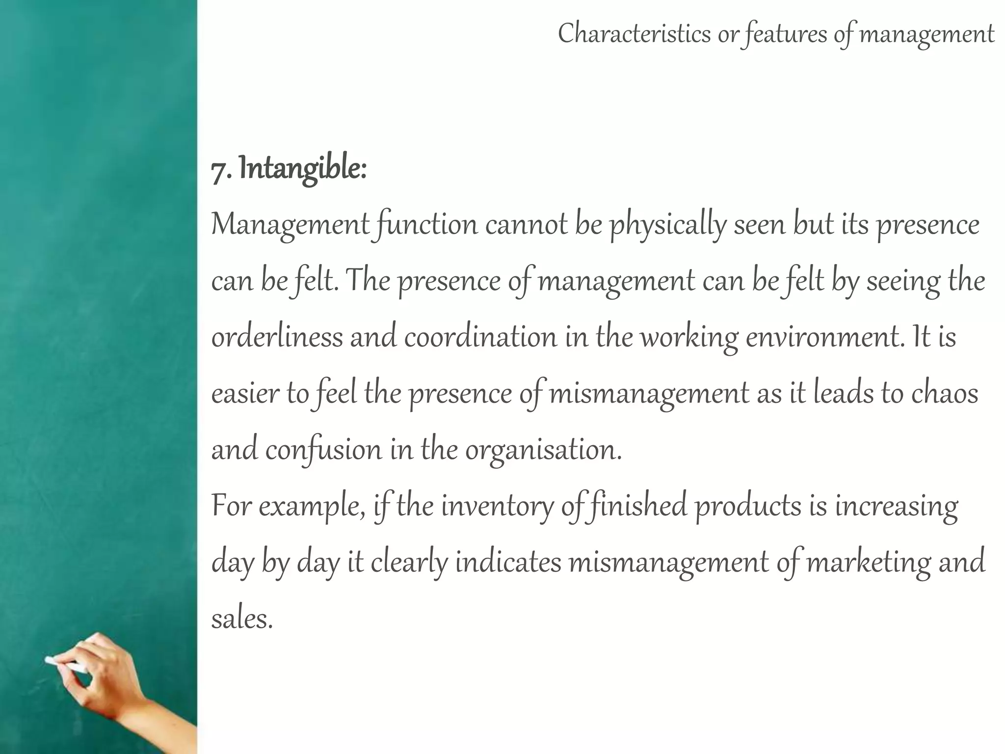 Characteristics or features of management
7. Intangible:
Management function cannot be physically seen but its presence
can be felt. The presence of management can be felt by seeing the
orderliness and coordination in the working environment. It is
easier to feel the presence of mismanagement as it leads to chaos
and confusion in the organisation.
For example, if the inventory of finished products is increasing
day by day it clearly indicates mismanagement of marketing and
sales.
 