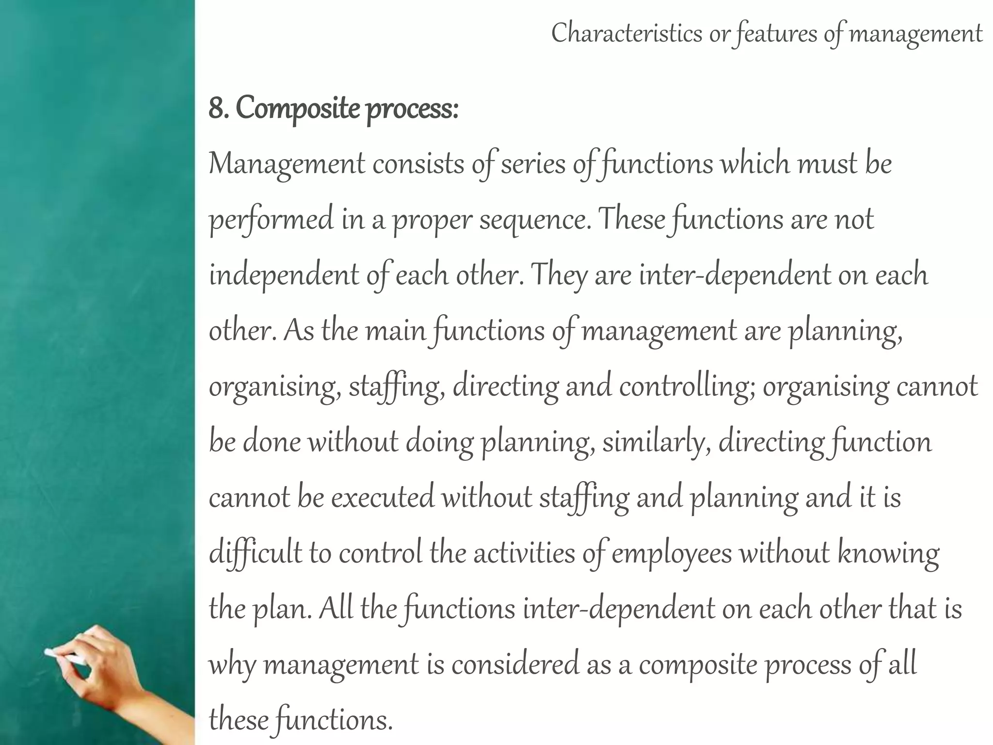 Characteristics or features of management
8. Compositeprocess:
Management consists of series of functions which must be
performed in a proper sequence. These functions are not
independent of each other. They are inter-dependent on each
other. As the main functions of management are planning,
organising, staffing, directing and controlling; organising cannot
be done without doing planning, similarly, directing function
cannot be executed without staffing and planning and it is
difficult to control the activities of employees without knowing
the plan. All the functions inter-dependent on each other that is
why management is considered as a composite process of all
these functions.
 