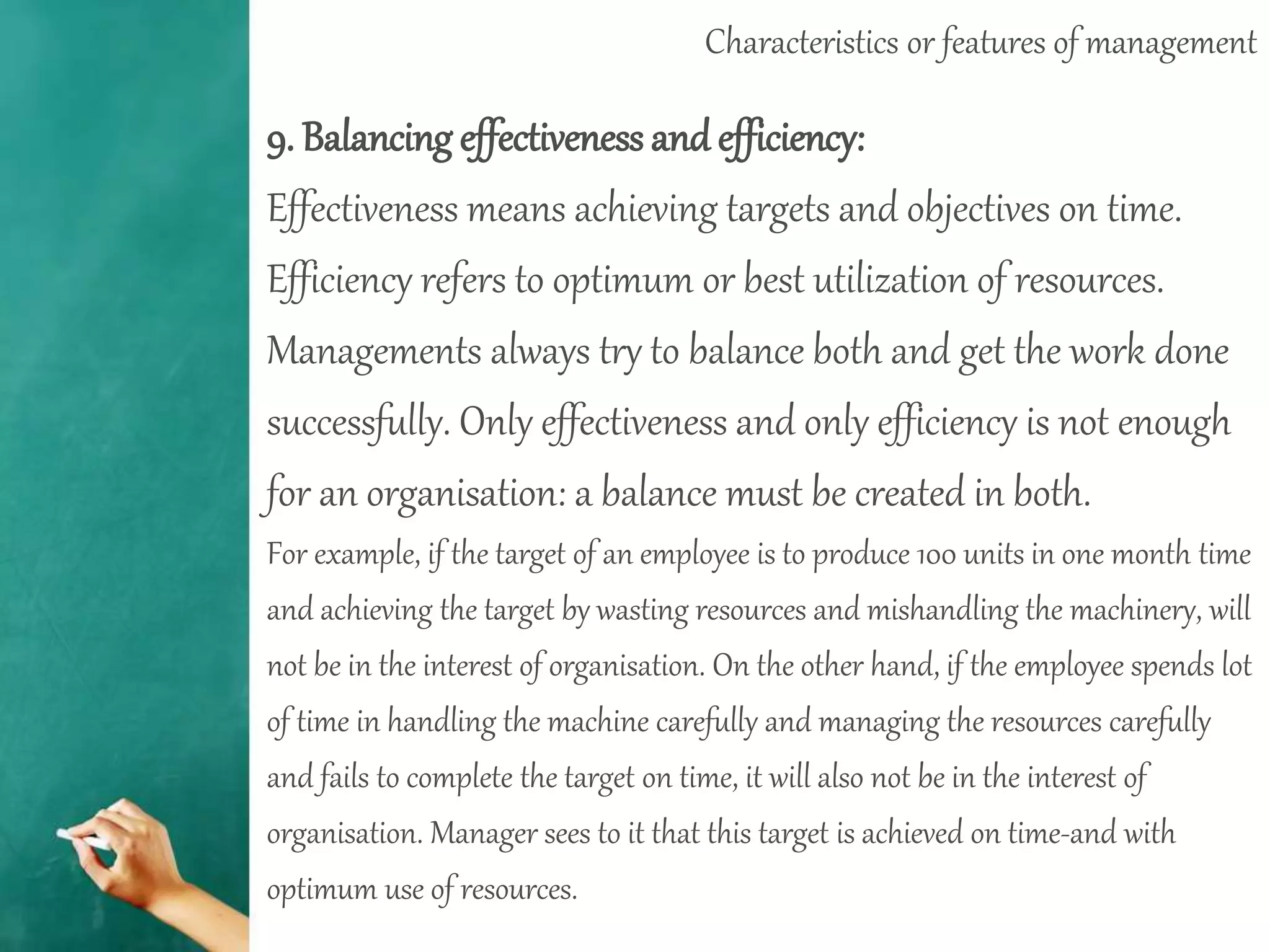 Characteristics or features of management
9. Balancing effectiveness and efficiency:
Effectiveness means achieving targets and objectives on time.
Efficiency refers to optimum or best utilization of resources.
Managements always try to balance both and get the work done
successfully. Only effectiveness and only efficiency is not enough
for an organisation: a balance must be created in both.
For example, if the target of an employee is to produce 100 units in one month time
and achieving the target by wasting resources and mishandling the machinery, will
not be in the interest of organisation. On the other hand, if the employee spends lot
of time in handling the machine carefully and managing the resources carefully
and fails to complete the target on time, it will also not be in the interest of
organisation. Manager sees to it that this target is achieved on time-and with
optimum use of resources.
 