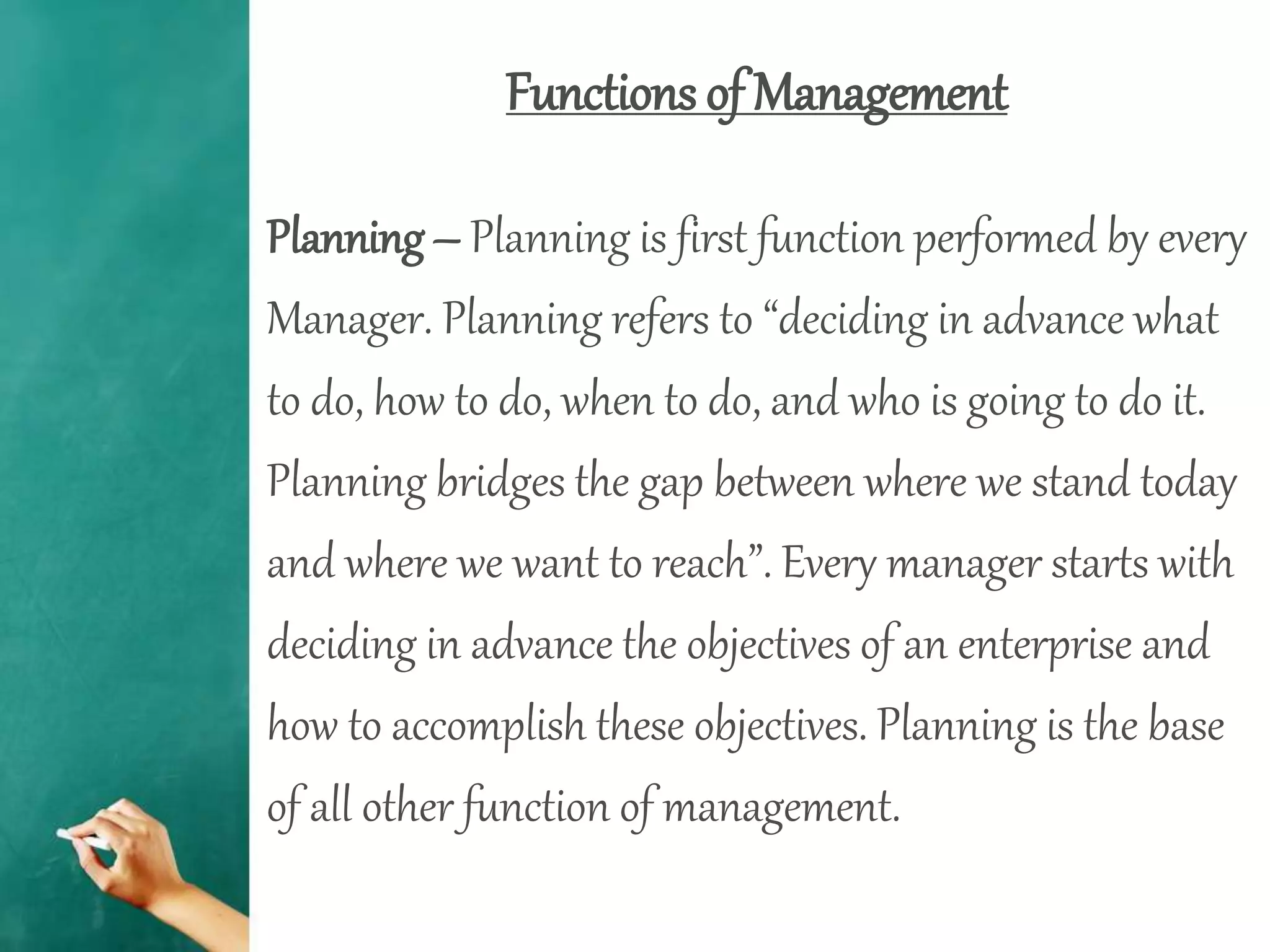 Functions of Management
Planning – Planning is first function performed by every
Manager. Planning refers to “deciding in advance what
to do, how to do, when to do, and who is going to do it.
Planning bridges the gap between where we stand today
and where we want to reach”. Every manager starts with
deciding in advance the objectives of an enterprise and
how to accomplish these objectives. Planning is the base
of all other function of management.
 