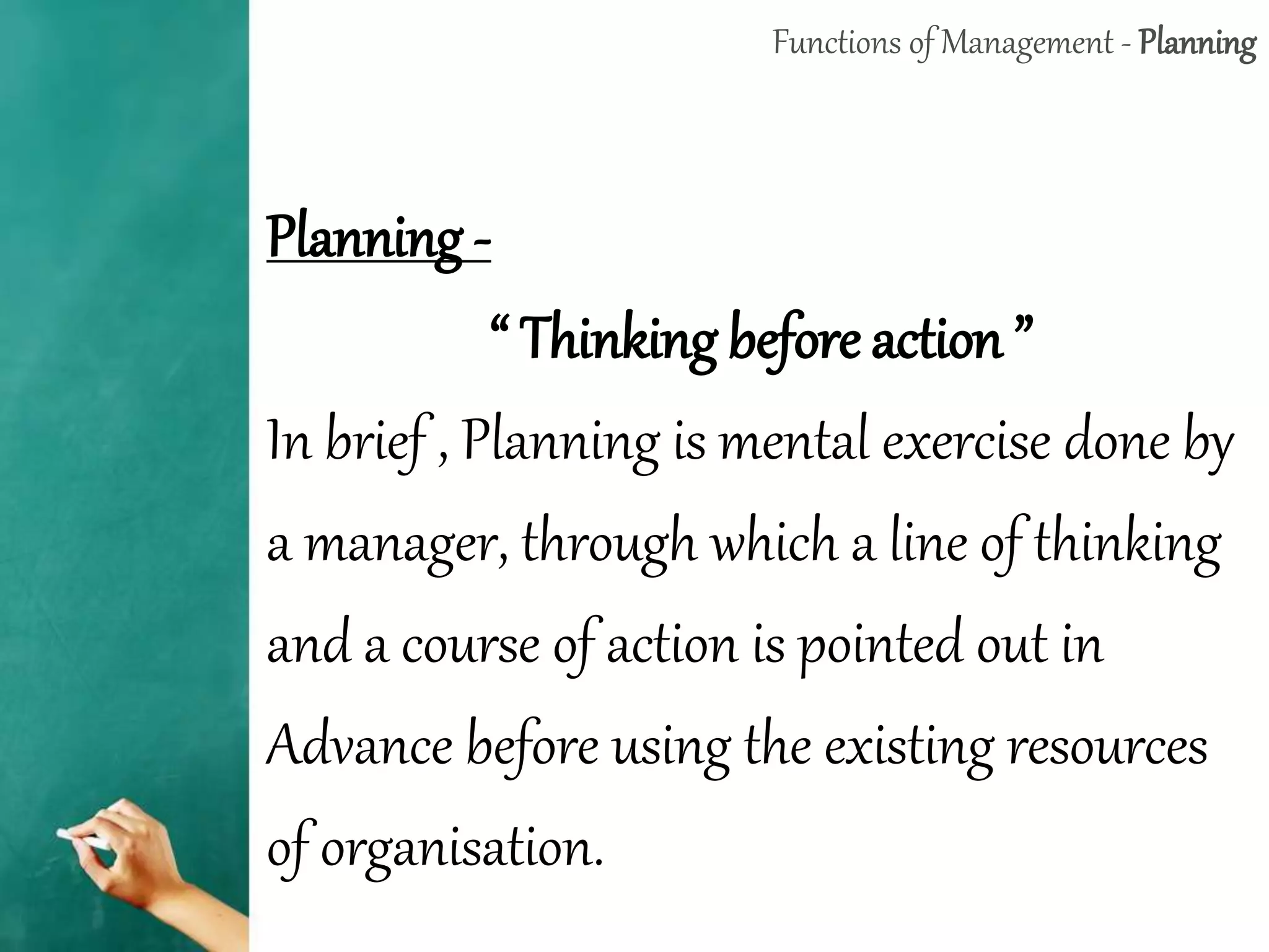 Functions of Management - Planning
Planning -
“ Thinking before action ”
In brief , Planning is mental exercise done by
a manager, through which a line of thinking
and a course of action is pointed out in
Advance before using the existing resources
of organisation.
 
