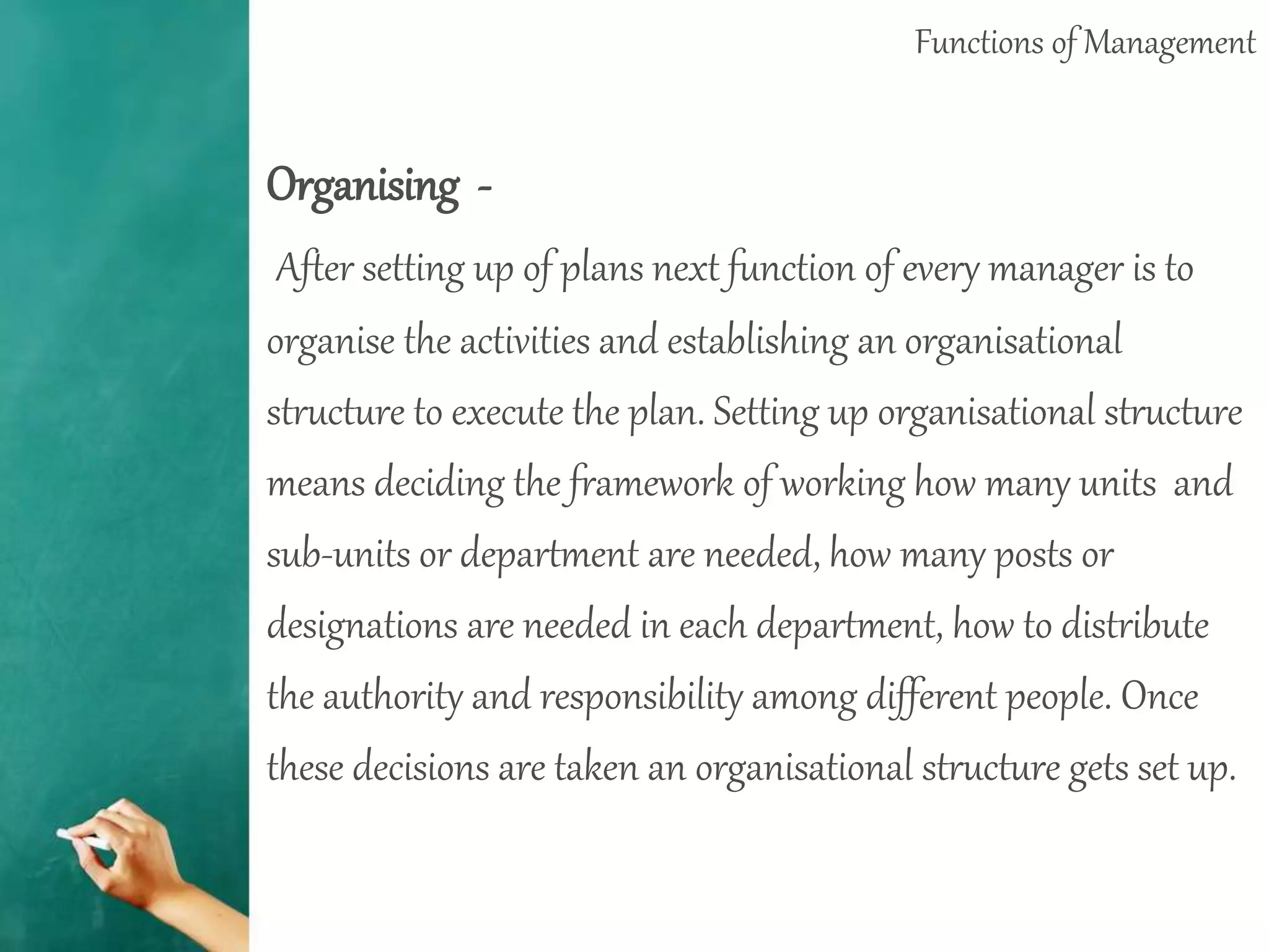 Functions of Management
Organising -
After setting up of plans next function of every manager is to
organise the activities and establishing an organisational
structure to execute the plan. Setting up organisational structure
means deciding the framework of working how many units and
sub-units or department are needed, how many posts or
designations are needed in each department, how to distribute
the authority and responsibility among different people. Once
these decisions are taken an organisational structure gets set up.
 