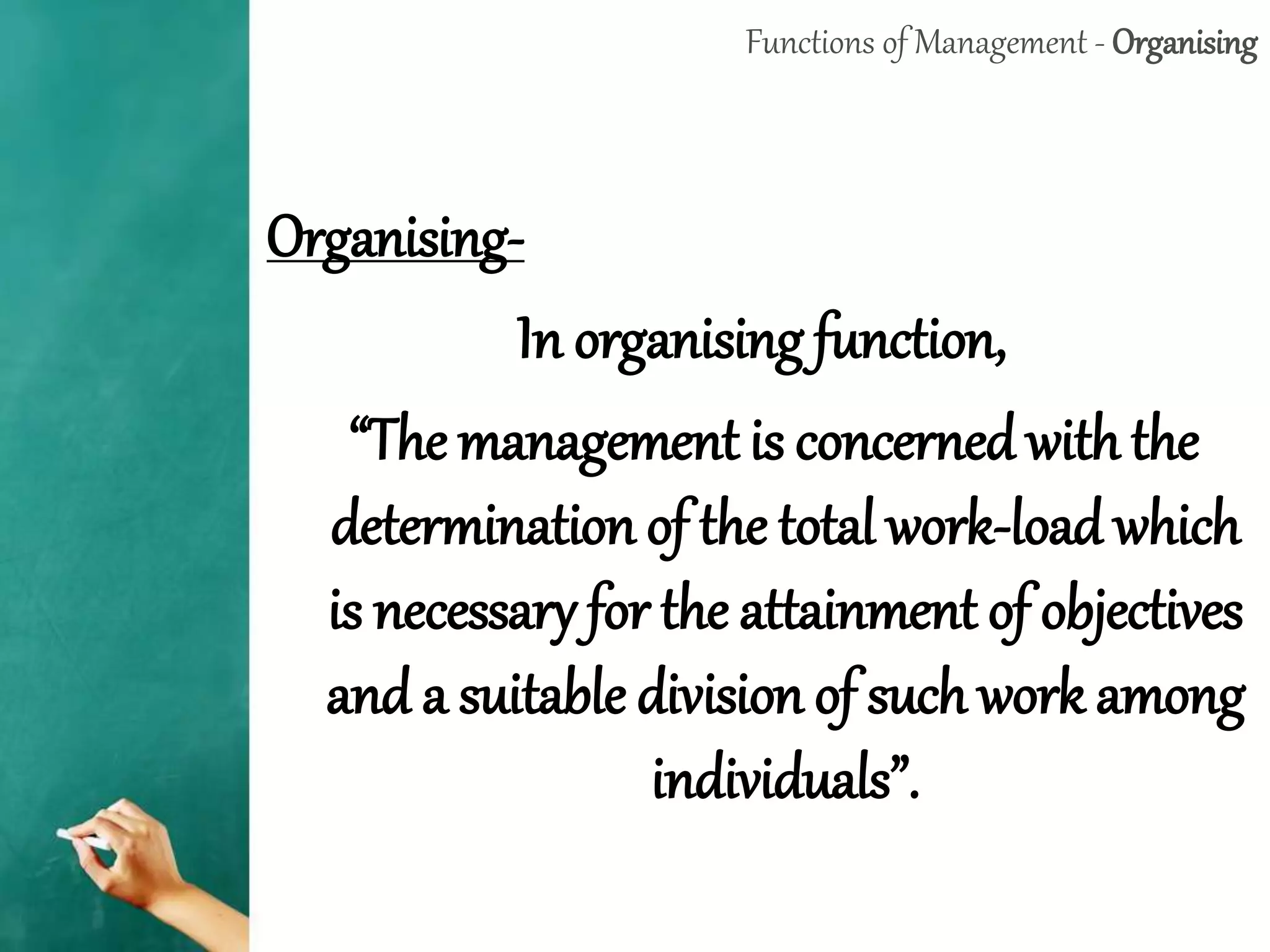 Functions of Management - Organising
Organising-
In organising function,
“The management is concerned with the
determination of the total work-load which
is necessary for the attainment of objectives
and a suitable division of such work among
individuals”.
 