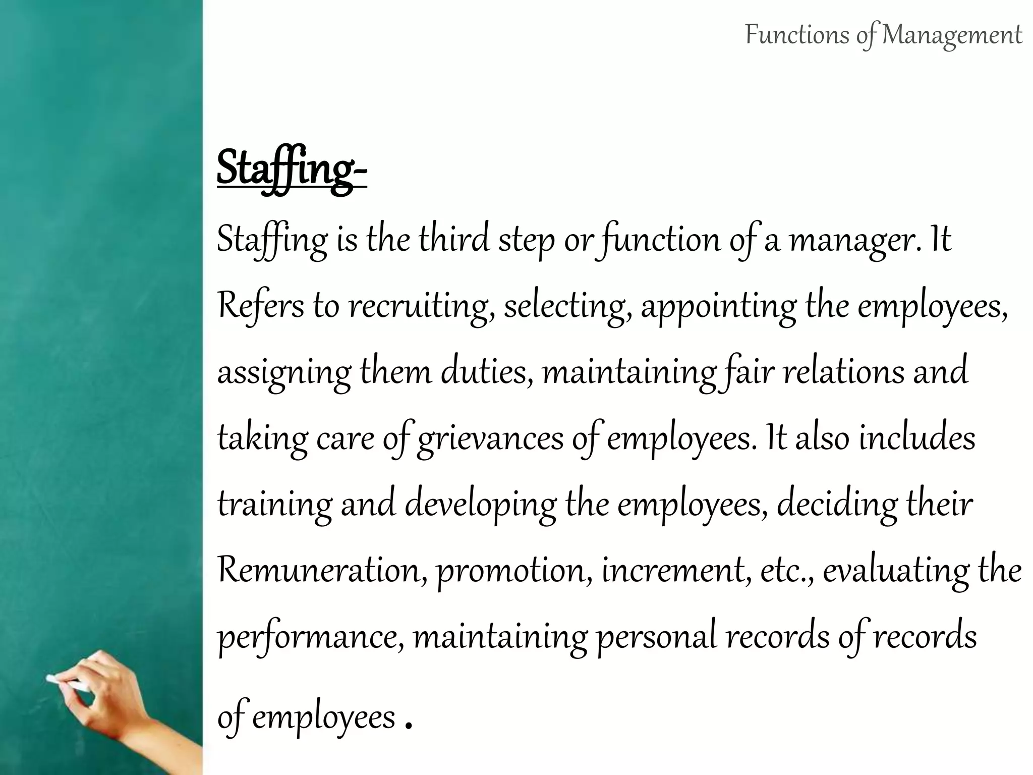 Functions of Management
Staffing-
Staffing is the third step or function of a manager. It
Refers to recruiting, selecting, appointing the employees,
assigning them duties, maintaining fair relations and
taking care of grievances of employees. It also includes
training and developing the employees, deciding their
Remuneration, promotion, increment, etc., evaluating the
performance, maintaining personal records of records
of employees .
 