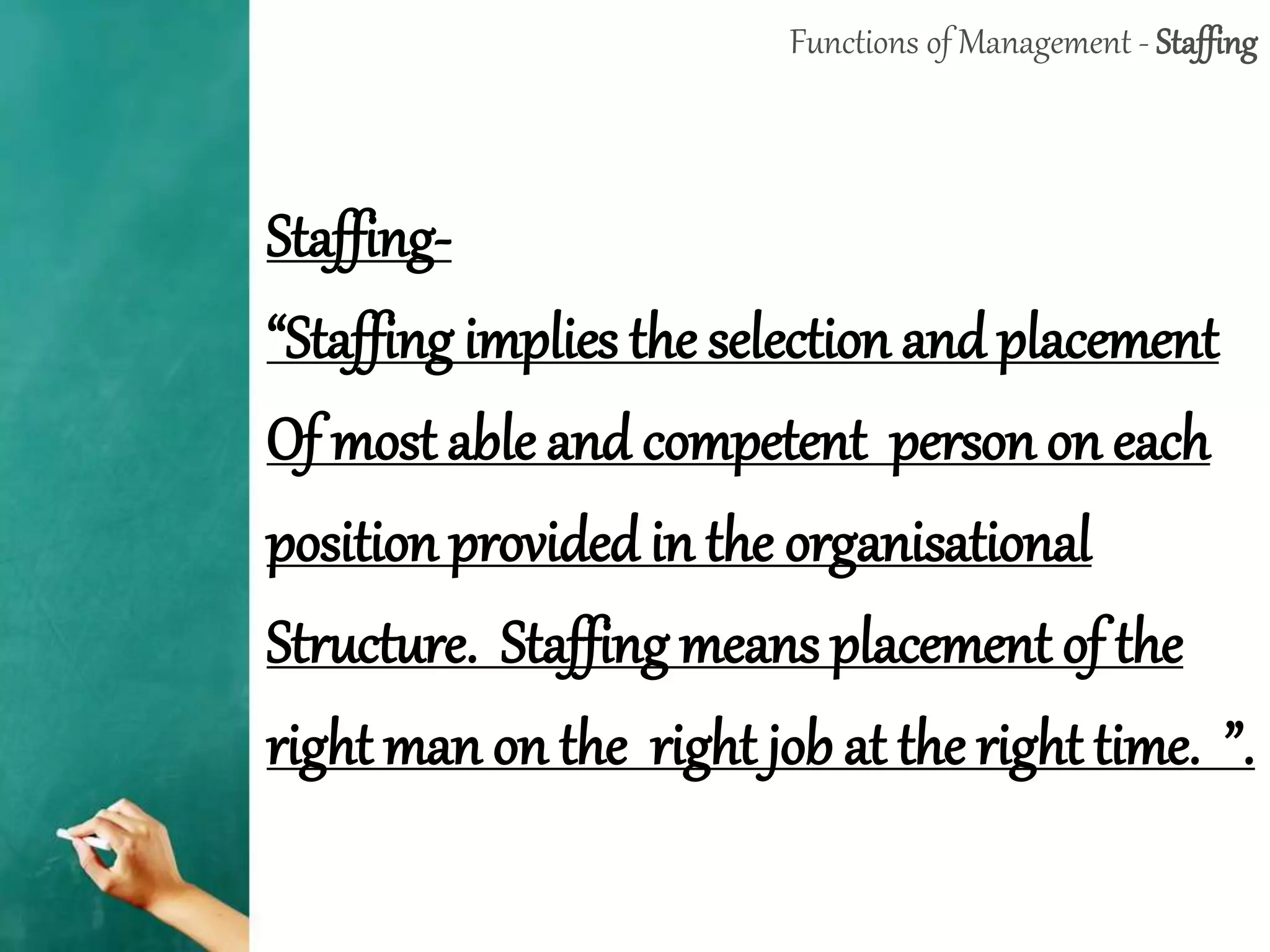 Functions of Management - Staffing
Staffing-
“Staffing implies the selection and placement
Of most able and competent person on each
position provided in the organisational
Structure. Staffing means placement of the
right man on the right job at the right time. ”.
 