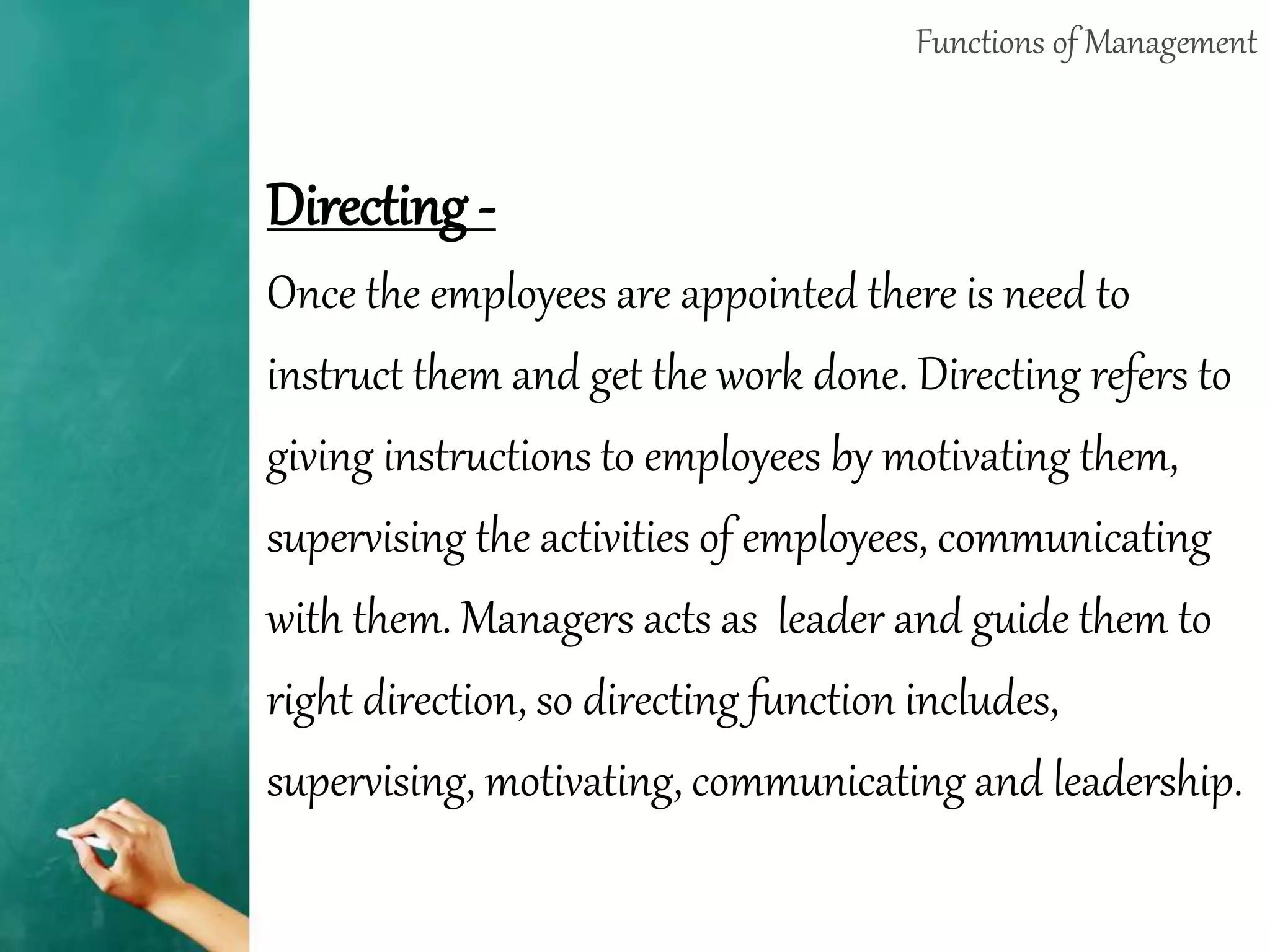 Functions of Management
Directing -
Once the employees are appointed there is need to
instruct them and get the work done. Directing refers to
giving instructions to employees by motivating them,
supervising the activities of employees, communicating
with them. Managers acts as leader and guide them to
right direction, so directing function includes,
supervising, motivating, communicating and leadership.
 