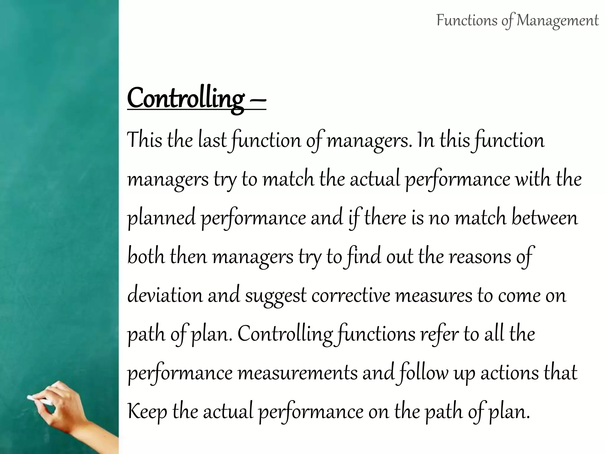 Functions of Management
Controlling –
This the last function of managers. In this function
managers try to match the actual performance with the
planned performance and if there is no match between
both then managers try to find out the reasons of
deviation and suggest corrective measures to come on
path of plan. Controlling functions refer to all the
performance measurements and follow up actions that
Keep the actual performance on the path of plan.
 