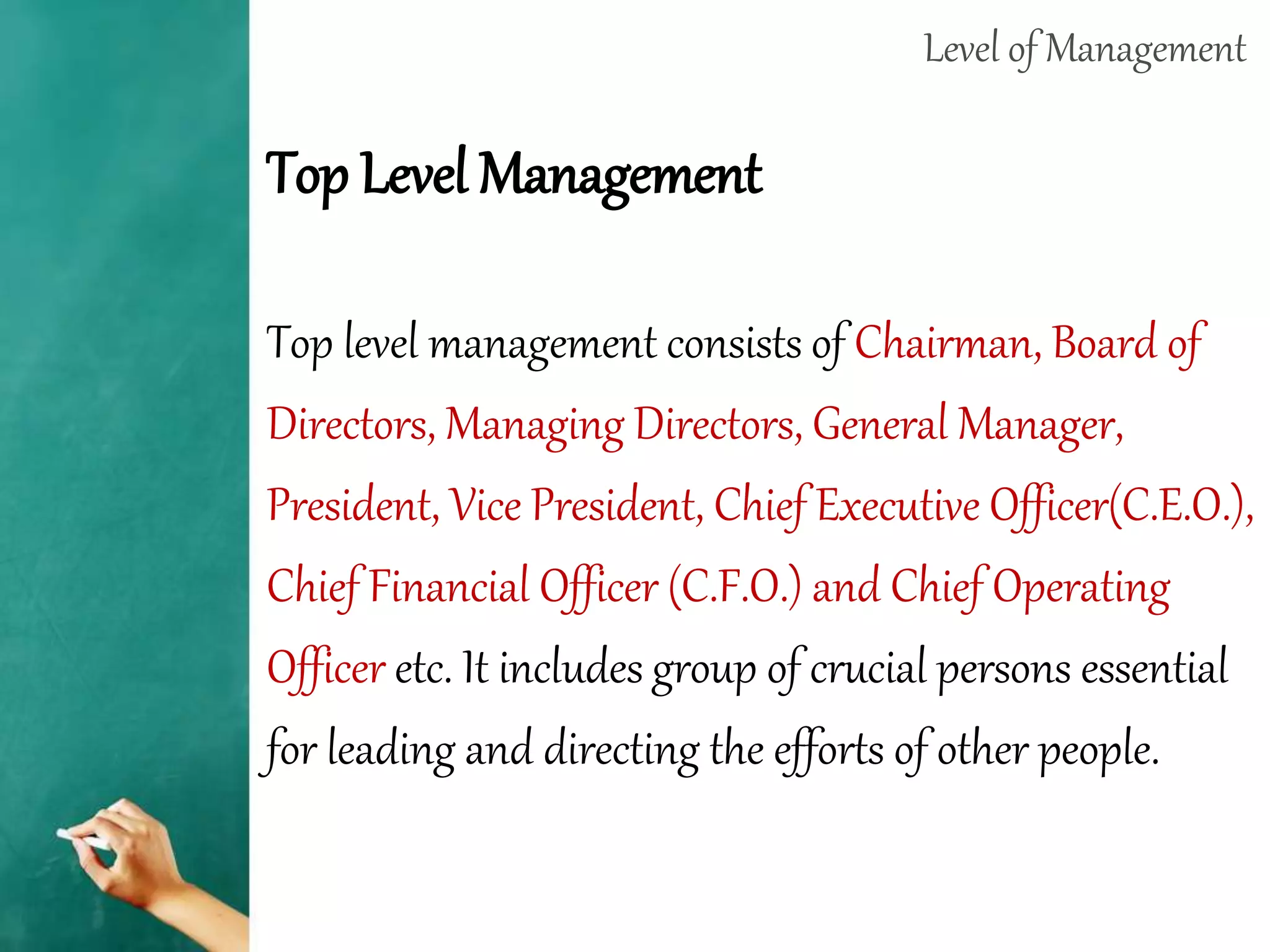 Level of Management
Top Level Management
Top level management consists of Chairman, Board of
Directors, Managing Directors, General Manager,
President, Vice President, Chief Executive Officer(C.E.O.),
Chief Financial Officer (C.F.O.) and Chief Operating
Officer etc. It includes group of crucial persons essential
for leading and directing the efforts of other people.
 
