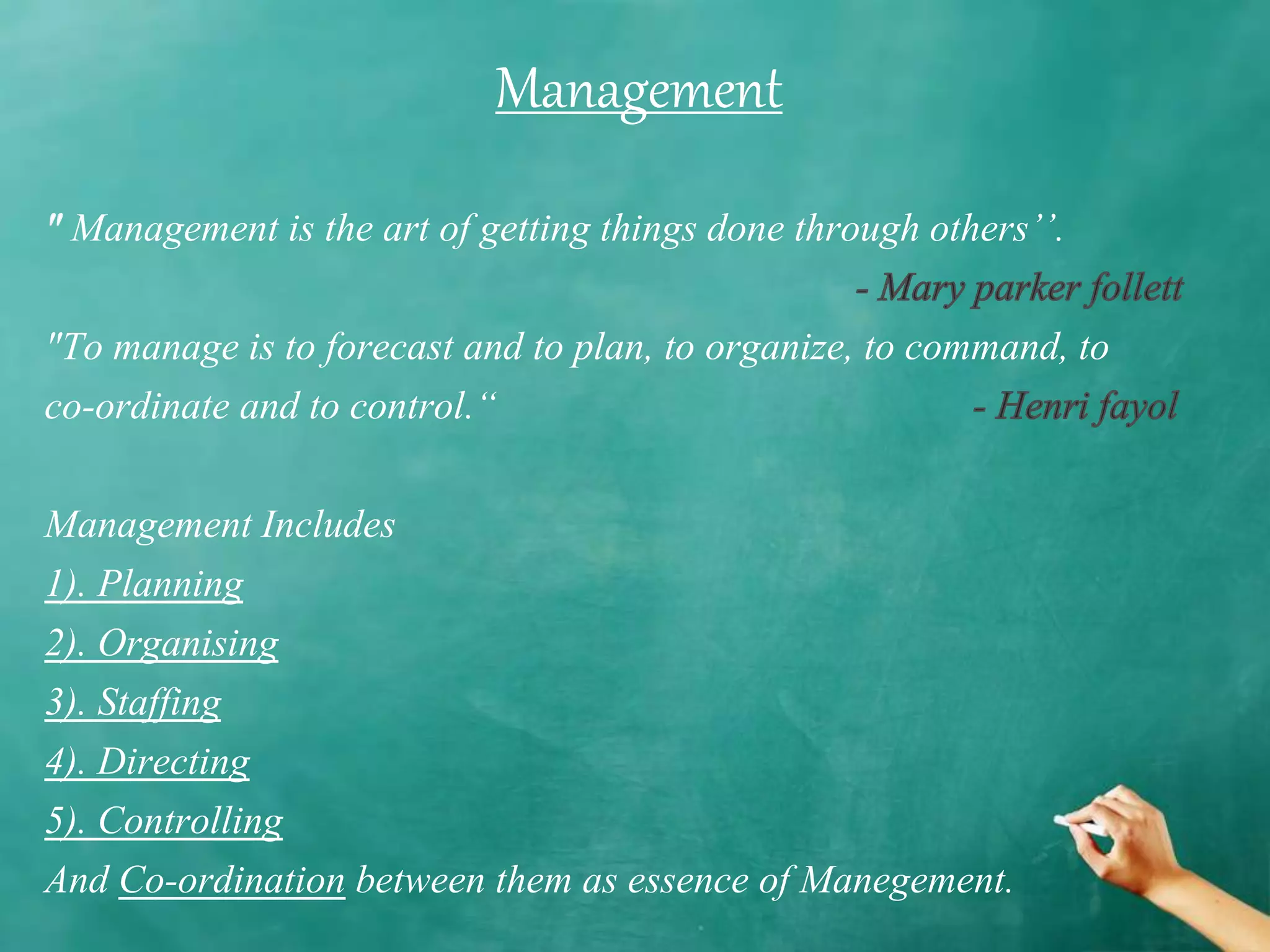 Management is the art of getting things done through others’’.
"To manage is to forecast and to plan, to organize, to command, to
co-ordinate and to control.“
Management Includes
1). Planning
2). Organising
3). Staffing
4). Directing
5). Controlling
And Co-ordination between them as essence of Manegement.
Management
 