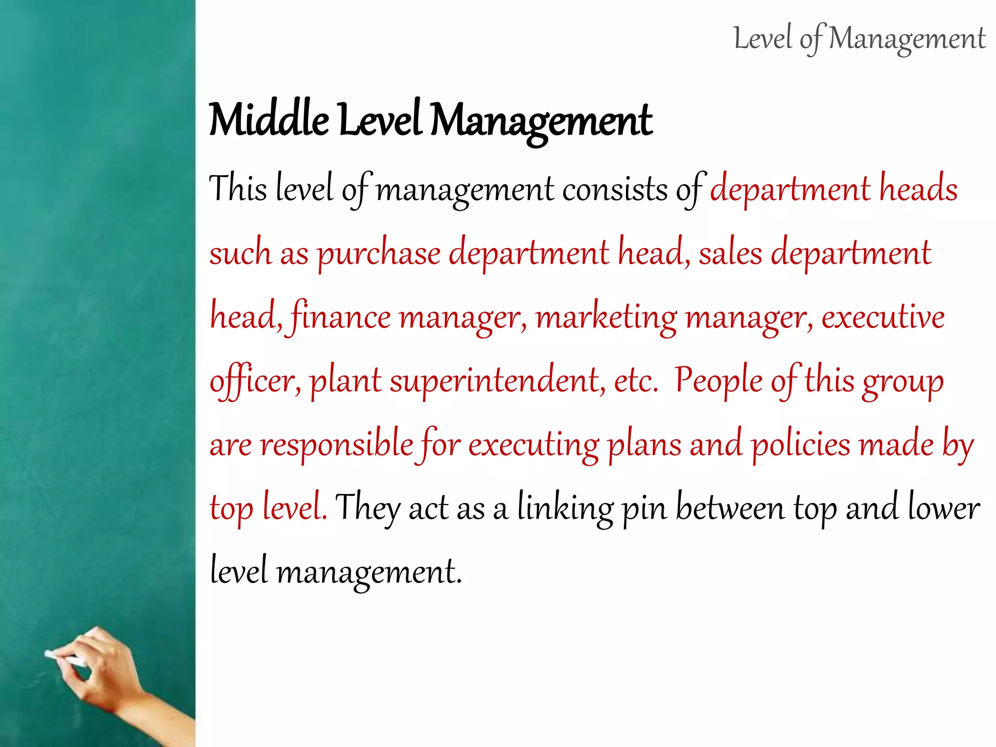 Level of Management
Middle Level Management
This level of management consists of department heads
such as purchase department head, sales department
head, finance manager, marketing manager, executive
officer, plant superintendent, etc. People of this group
are responsible for executing plans and policies made by
top level. They act as a linking pin between top and lower
level management.
 
