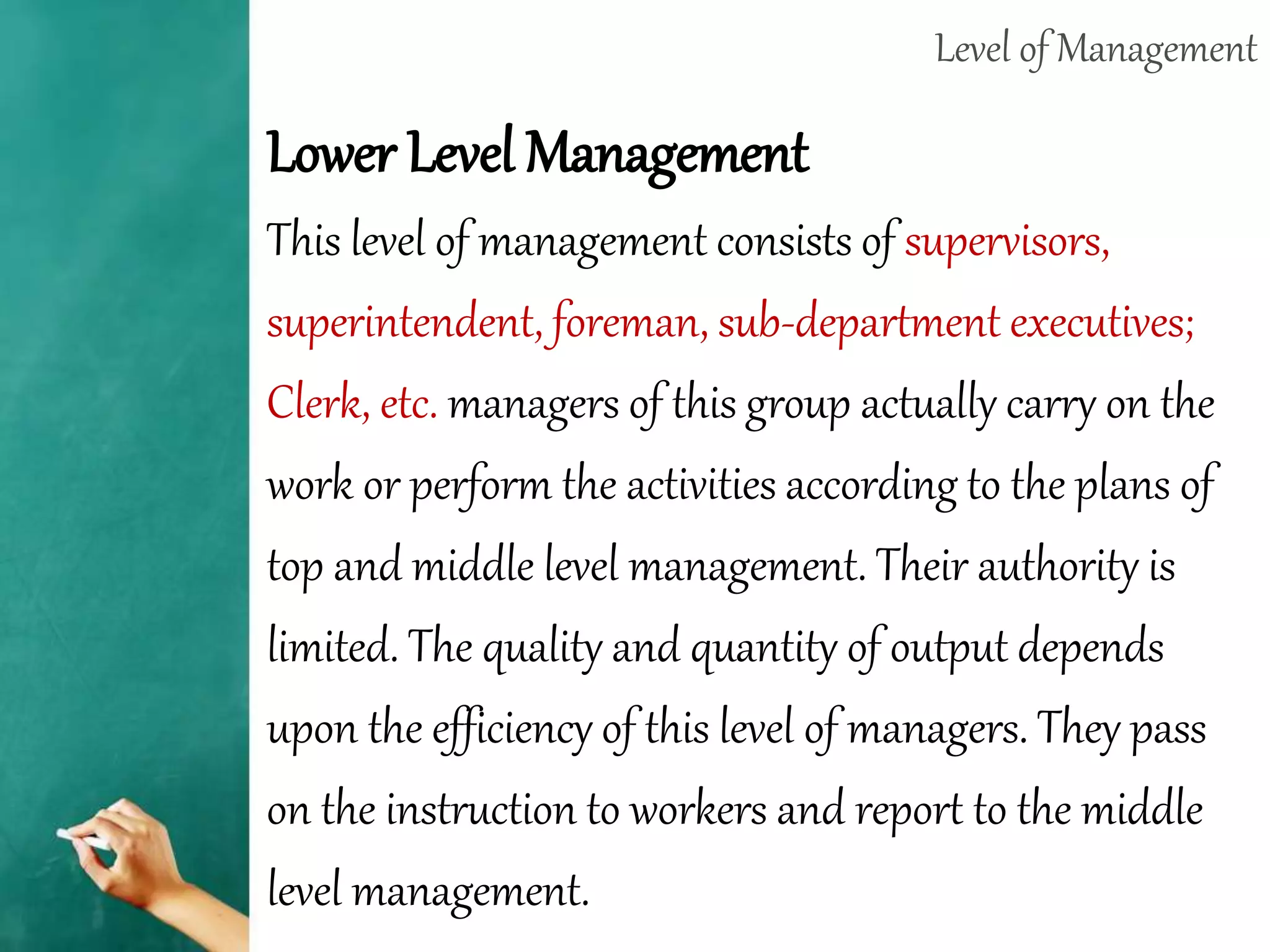 Level of Management
Lower Level Management
This level of management consists of supervisors,
superintendent, foreman, sub-department executives;
Clerk, etc. managers of this group actually carry on the
work or perform the activities according to the plans of
top and middle level management. Their authority is
limited. The quality and quantity of output depends
upon the efficiency of this level of managers. They pass
on the instruction to workers and report to the middle
level management.
 