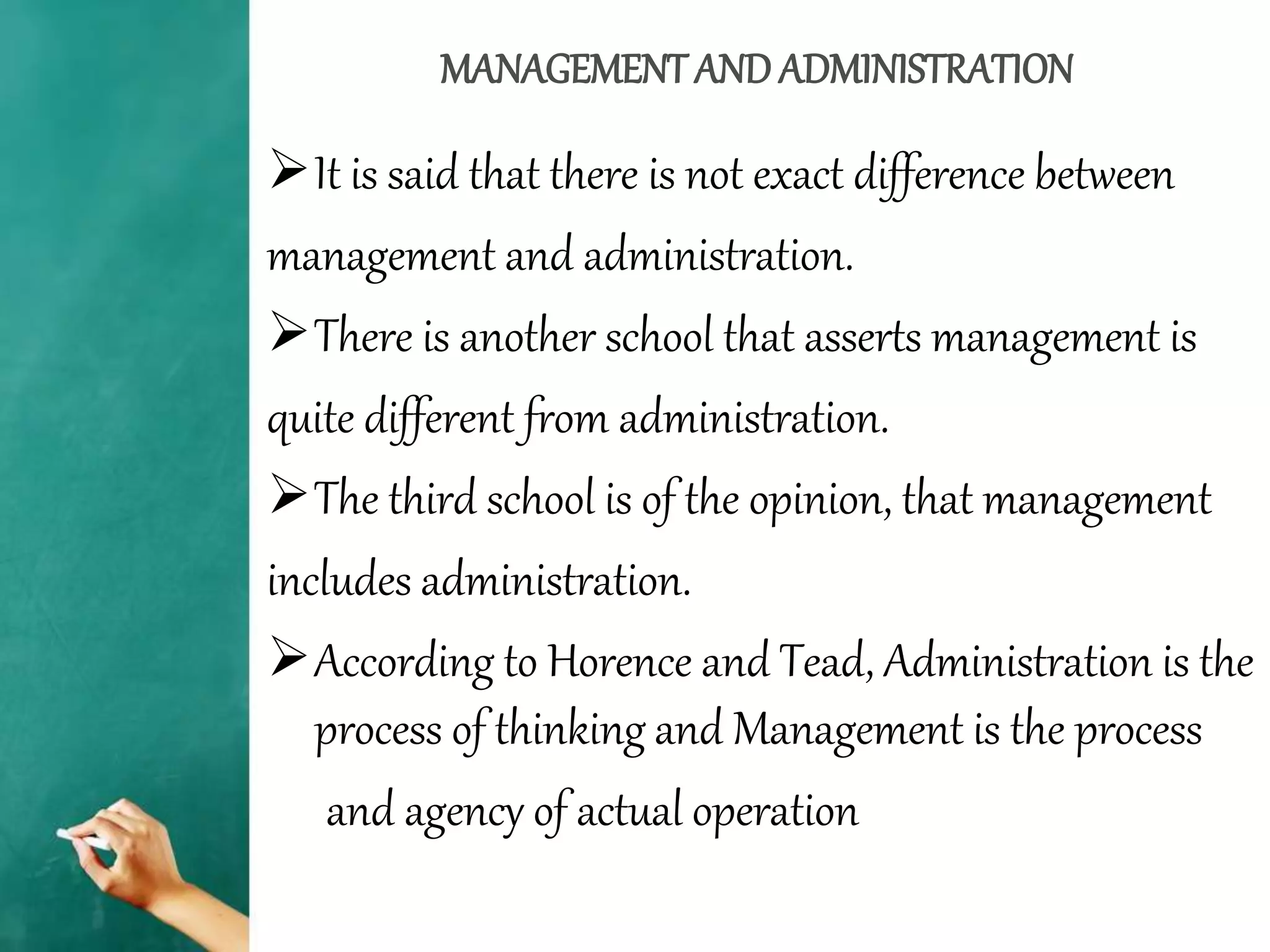 MANAGEMENTAND ADMINISTRATION
It is said that there is not exact difference between
management and administration.
There is another school that asserts management is
quite different from administration.
The third school is of the opinion, that management
includes administration.
According to Horence and Tead, Administration is the
process of thinking and Management is the process
and agency of actual operation
 