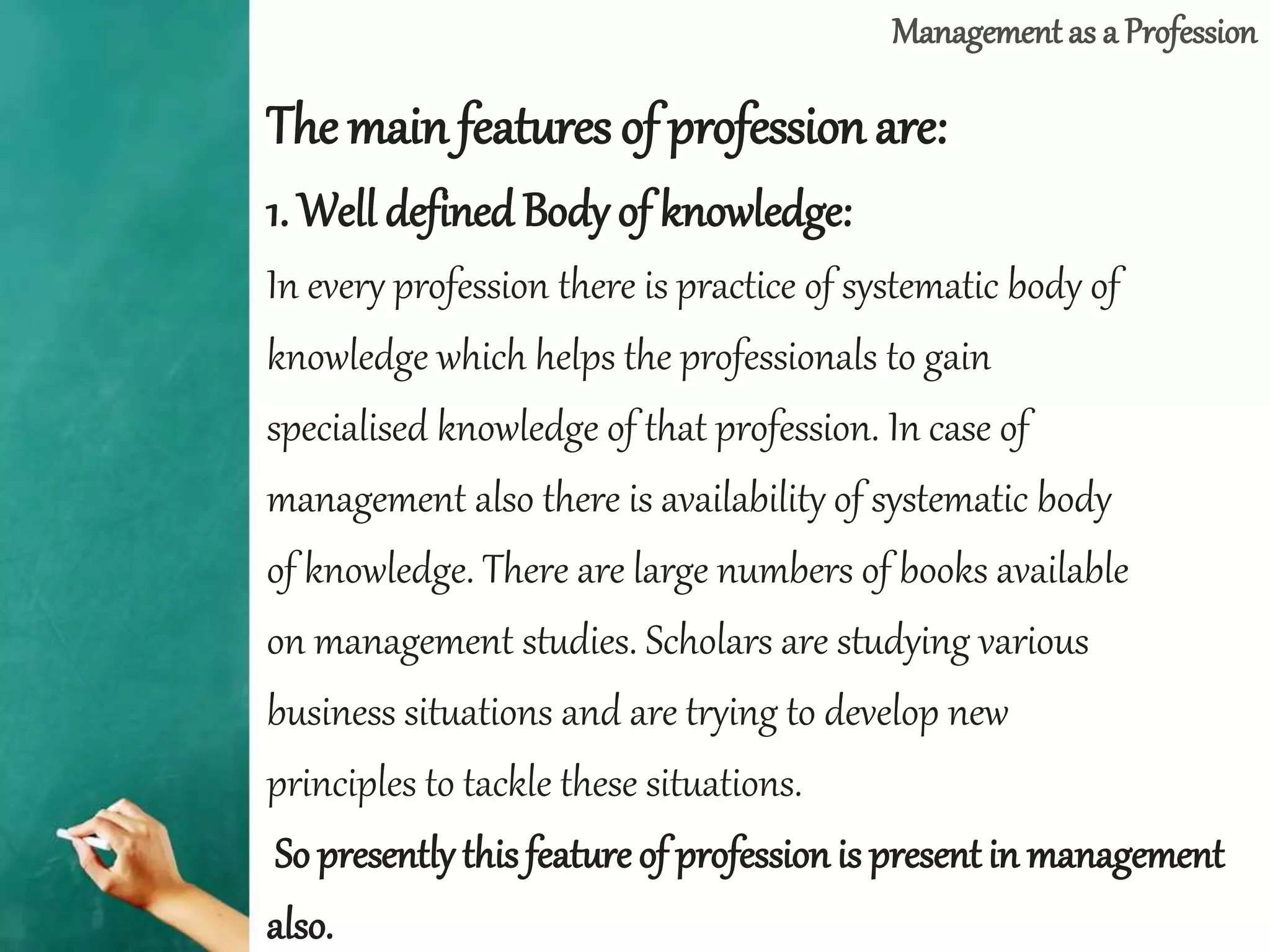 Management as a Profession
The mainfeatures of profession are:
1. Well definedBody of knowledge:
In every profession there is practice of systematic body of
knowledge which helps the professionals to gain
specialised knowledge of that profession. In case of
management also there is availability of systematic body
of knowledge. There are large numbers of books available
on management studies. Scholars are studying various
business situations and are trying to develop new
principles to tackle these situations.
So presently this feature of profession is presentin management
also.
 