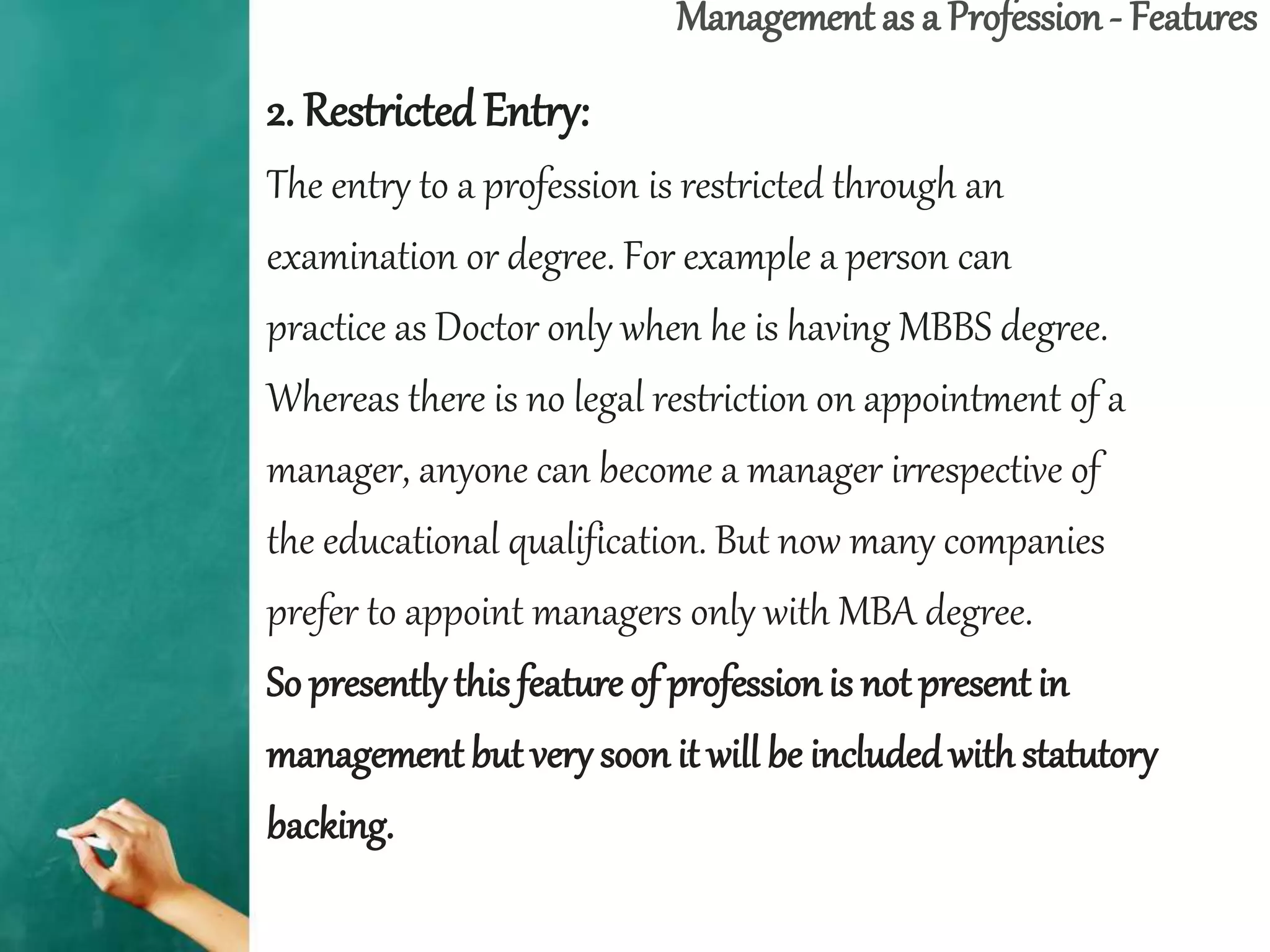 Management as a Profession - Features
2. Restricted Entry:
The entry to a profession is restricted through an
examination or degree. For example a person can
practice as Doctor only when he is having MBBS degree.
Whereas there is no legal restriction on appointment of a
manager, anyone can become a manager irrespective of
the educational qualification. But now many companies
prefer to appoint managers only with MBA degree.
So presentlythis feature of professionis not present in
management but very soon it will be includedwith statutory
backing.
 