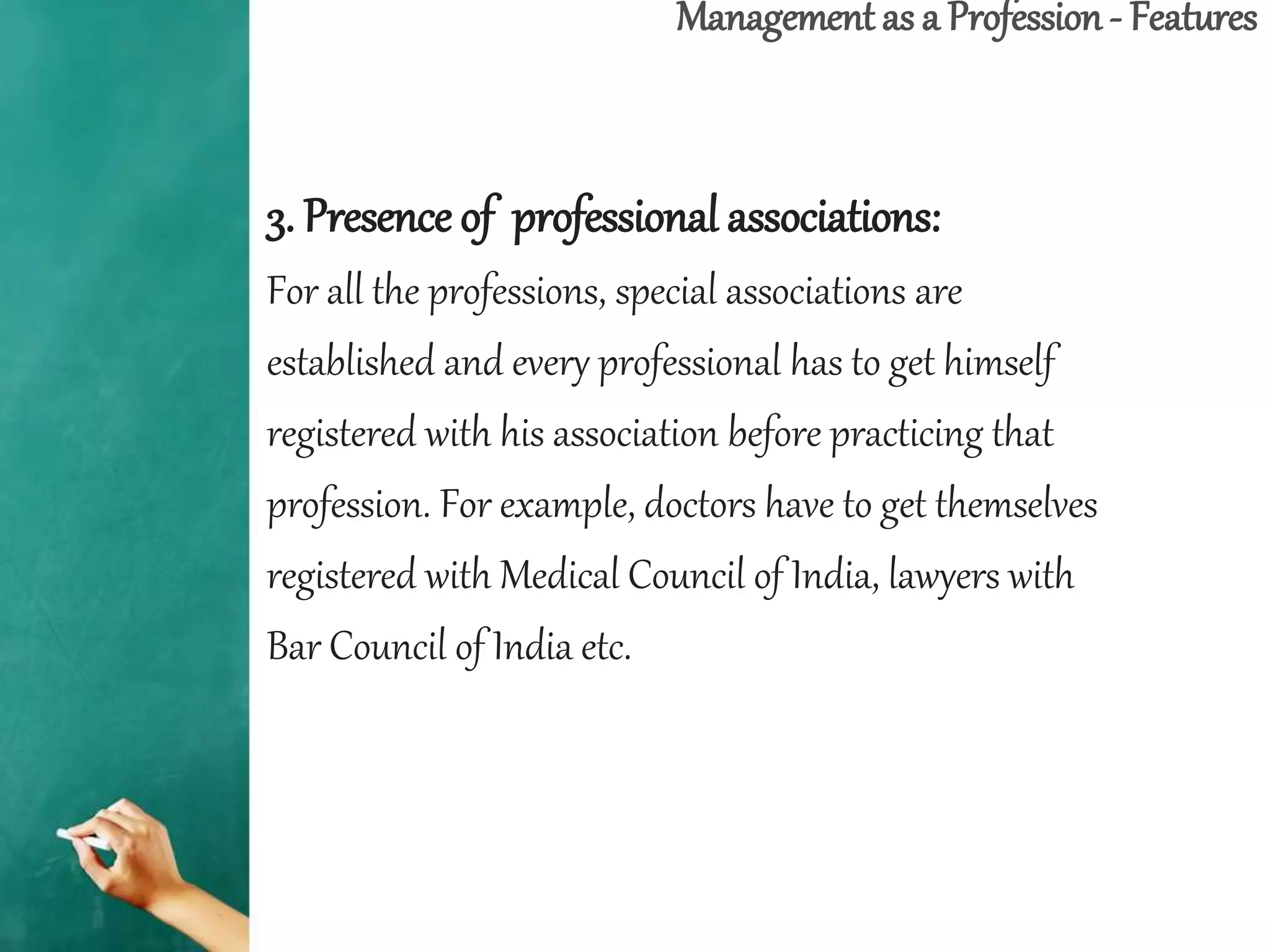 Management as a Profession - Features
3. Presence of professional associations:
For all the professions, special associations are
established and every professional has to get himself
registered with his association before practicing that
profession. For example, doctors have to get themselves
registered with Medical Council of India, lawyers with
Bar Council of India etc.
 