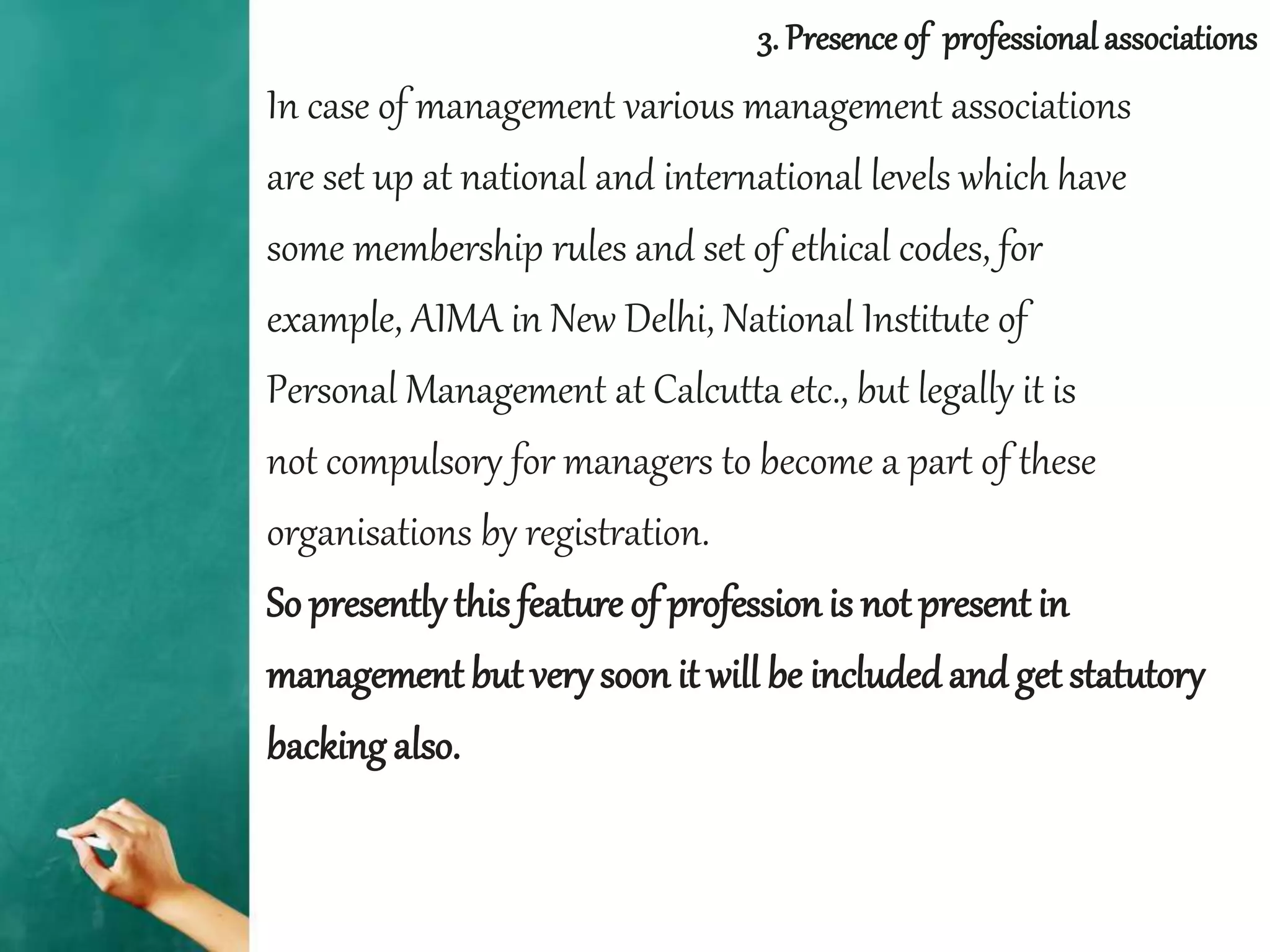 In case of management various management associations
are set up at national and international levels which have
some membership rules and set of ethical codes, for
example, AIMA in New Delhi, National Institute of
Personal Management at Calcutta etc., but legally it is
not compulsory for managers to become a part of these
organisations by registration.
So presentlythis feature of professionis not present in
management but very soon it will be includedand get statutory
backing also.
3. Presence of professionalassociations
 