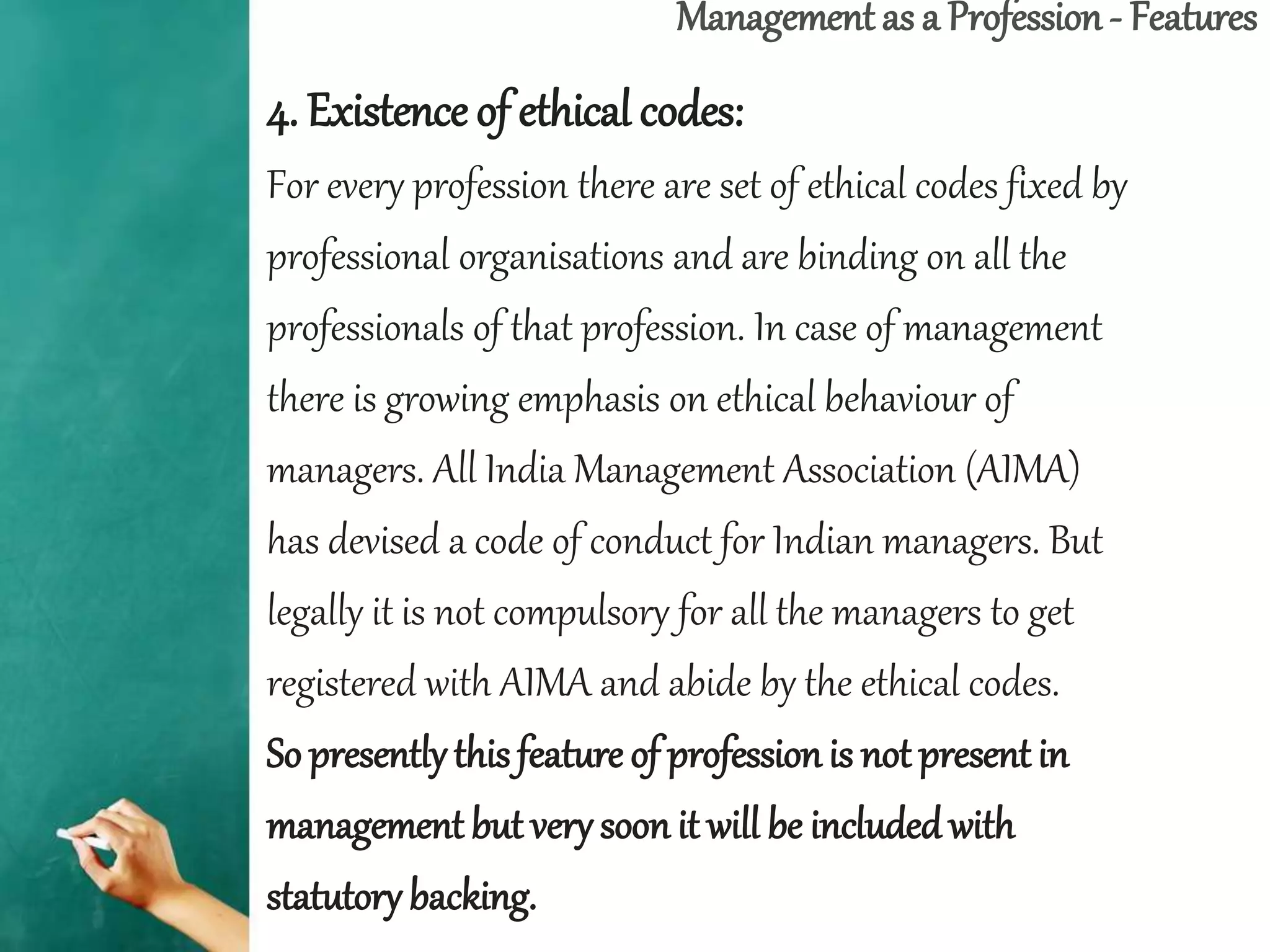 Management as a Profession - Features
4. Existence of ethical codes:
For every profession there are set of ethical codes fixed by
professional organisations and are binding on all the
professionals of that profession. In case of management
there is growing emphasis on ethical behaviour of
managers. All India Management Association (AIMA)
has devised a code of conduct for Indian managers. But
legally it is not compulsory for all the managers to get
registered with AIMA and abide by the ethical codes.
So presentlythis feature of professionis not present in
management but very soon it will be includedwith
statutory backing.
 