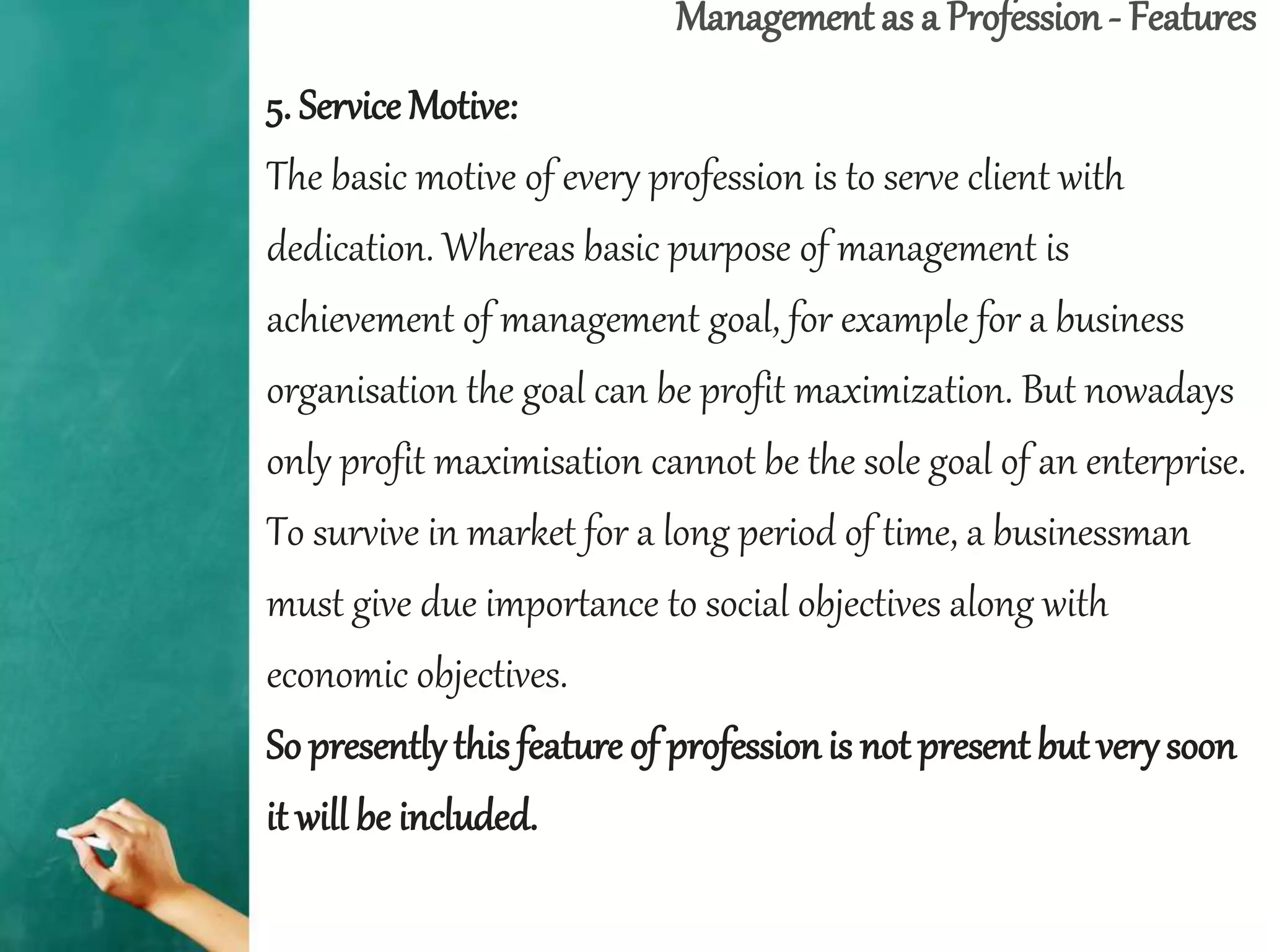 Management as a Profession - Features
5. Service Motive:
The basic motive of every profession is to serve client with
dedication. Whereas basic purpose of management is
achievement of management goal, for example for a business
organisation the goal can be profit maximization. But nowadays
only profit maximisation cannot be the sole goal of an enterprise.
To survive in market for a long period of time, a businessman
must give due importance to social objectives along with
economic objectives.
So presentlythis feature of professionis not present but verysoon
it will be included.
 