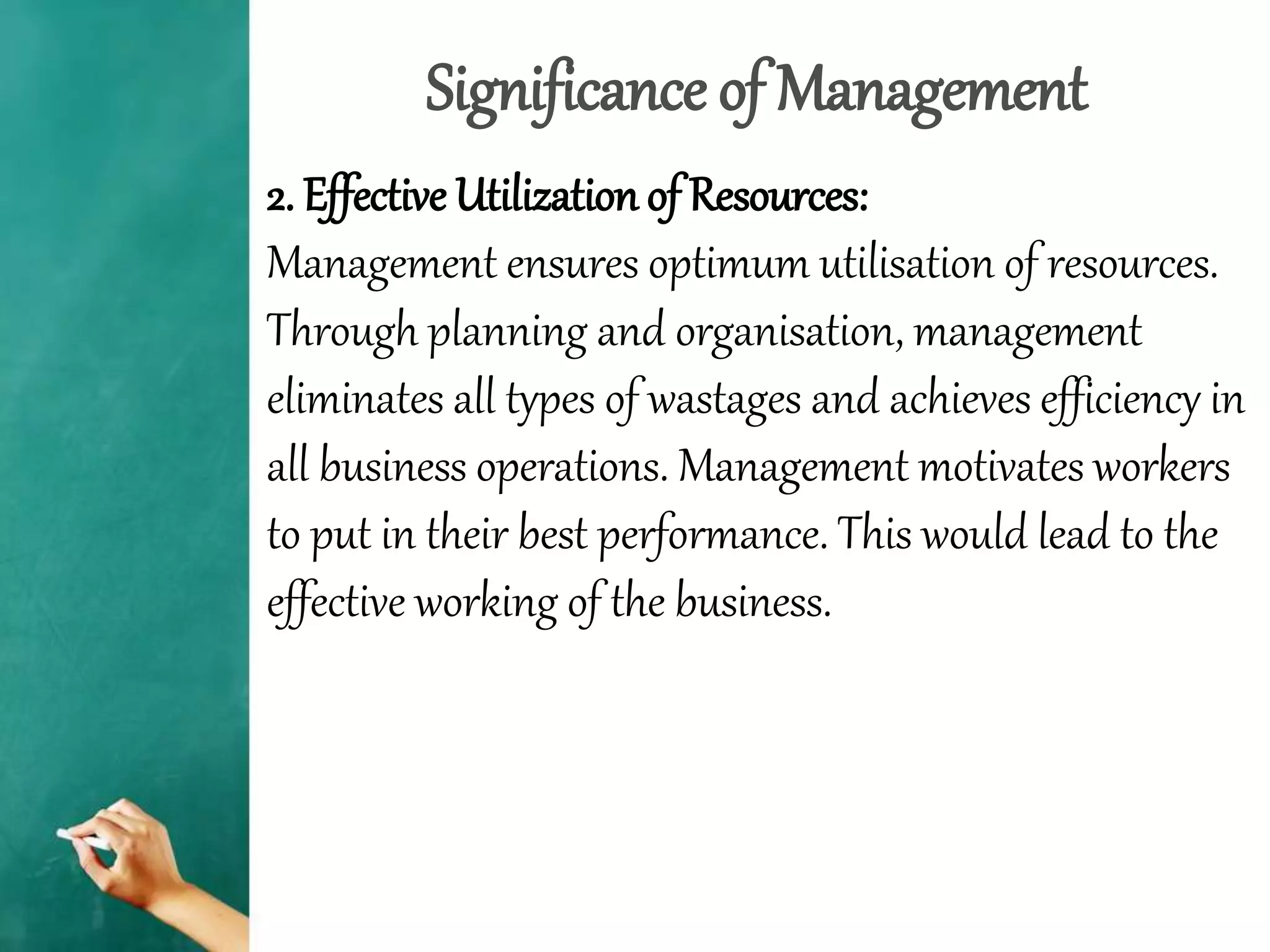 Significance of Management
2. Effective Utilization of Resources:
Management ensures optimum utilisation of resources.
Through planning and organisation, management
eliminates all types of wastages and achieves efficiency in
all business operations. Management motivates workers
to put in their best performance. This would lead to the
effective working of the business.
 