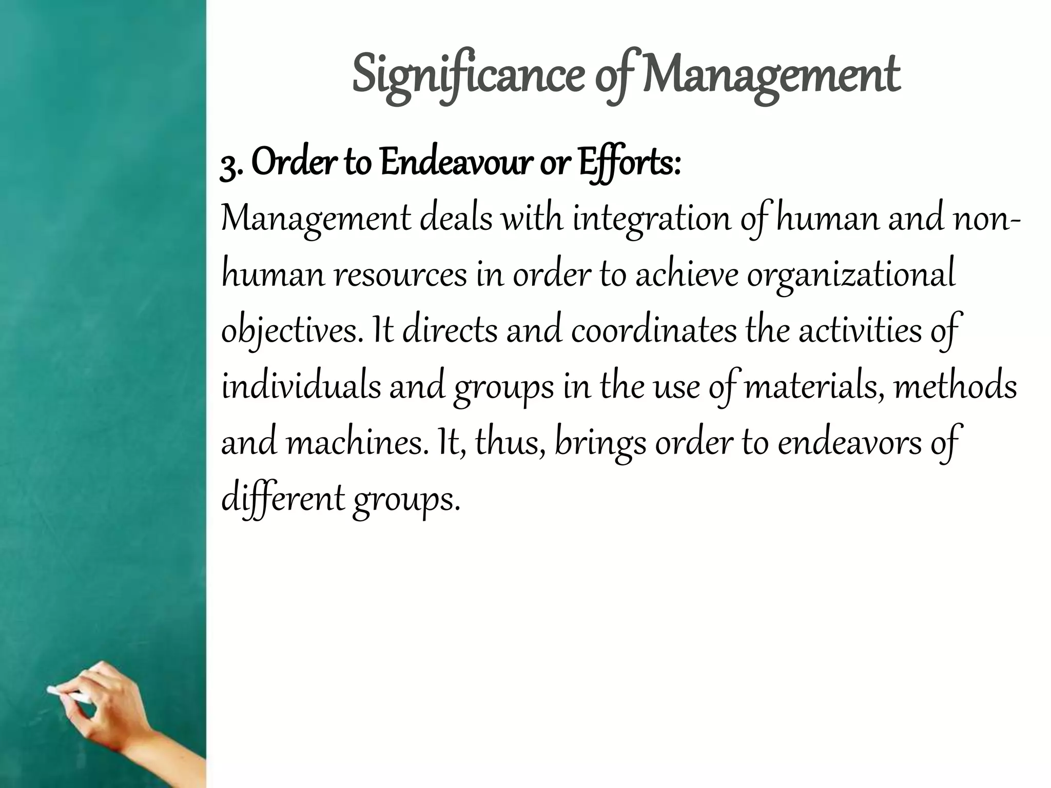 Significance of Management
3. Order to Endeavour or Efforts:
Management deals with integration of human and non-
human resources in order to achieve organizational
objectives. It directs and coordinates the activities of
individuals and groups in the use of materials, methods
and machines. It, thus, brings order to endeavors of
different groups.
 
