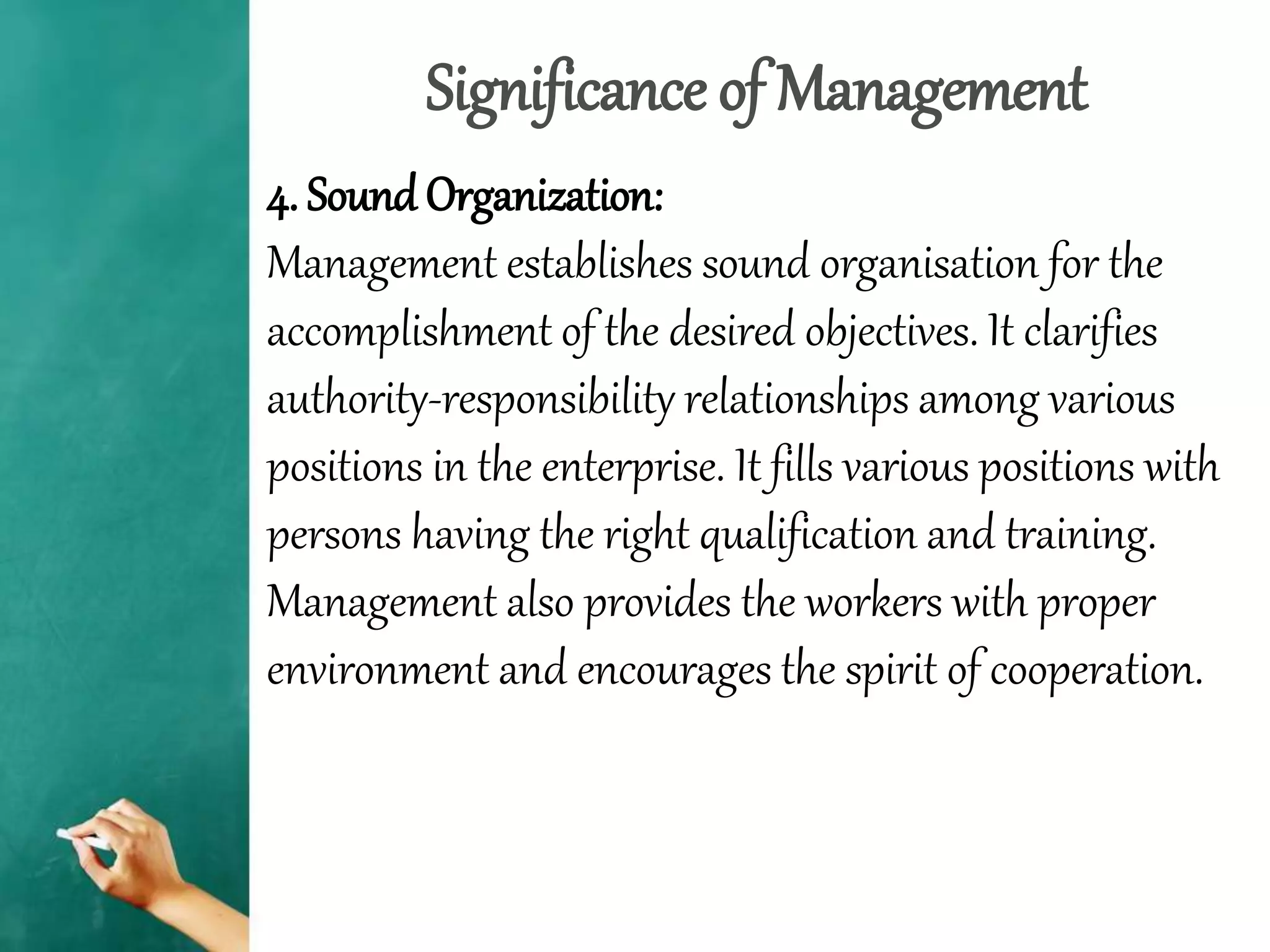 Significance of Management
4. Sound Organization:
Management establishes sound organisation for the
accomplishment of the desired objectives. It clarifies
authority-responsibility relationships among various
positions in the enterprise. It fills various positions with
persons having the right qualification and training.
Management also provides the workers with proper
environment and encourages the spirit of cooperation.
 