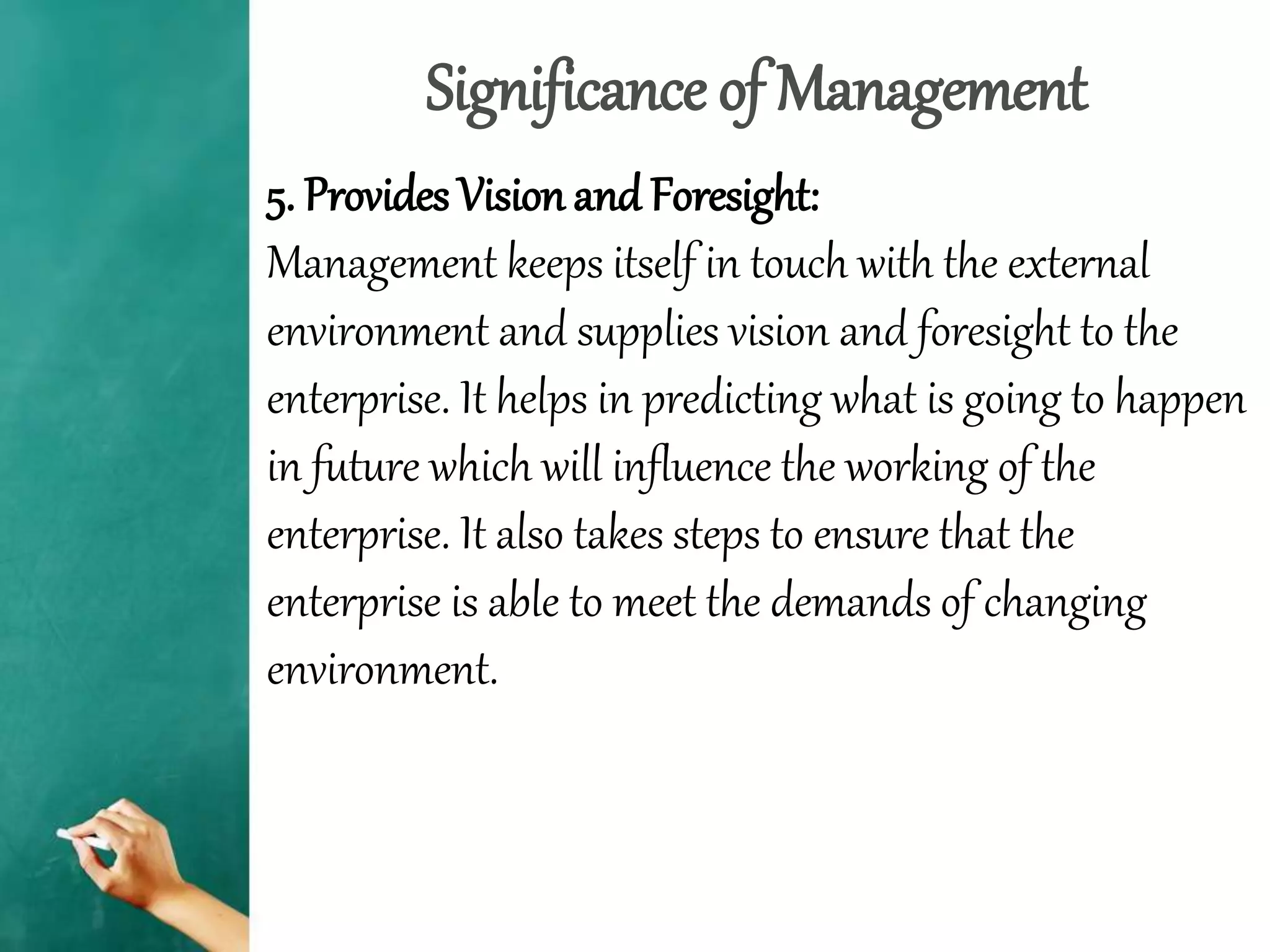 Significance of Management
5. Provides Vision and Foresight:
Management keeps itself in touch with the external
environment and supplies vision and foresight to the
enterprise. It helps in predicting what is going to happen
in future which will influence the working of the
enterprise. It also takes steps to ensure that the
enterprise is able to meet the demands of changing
environment.
 