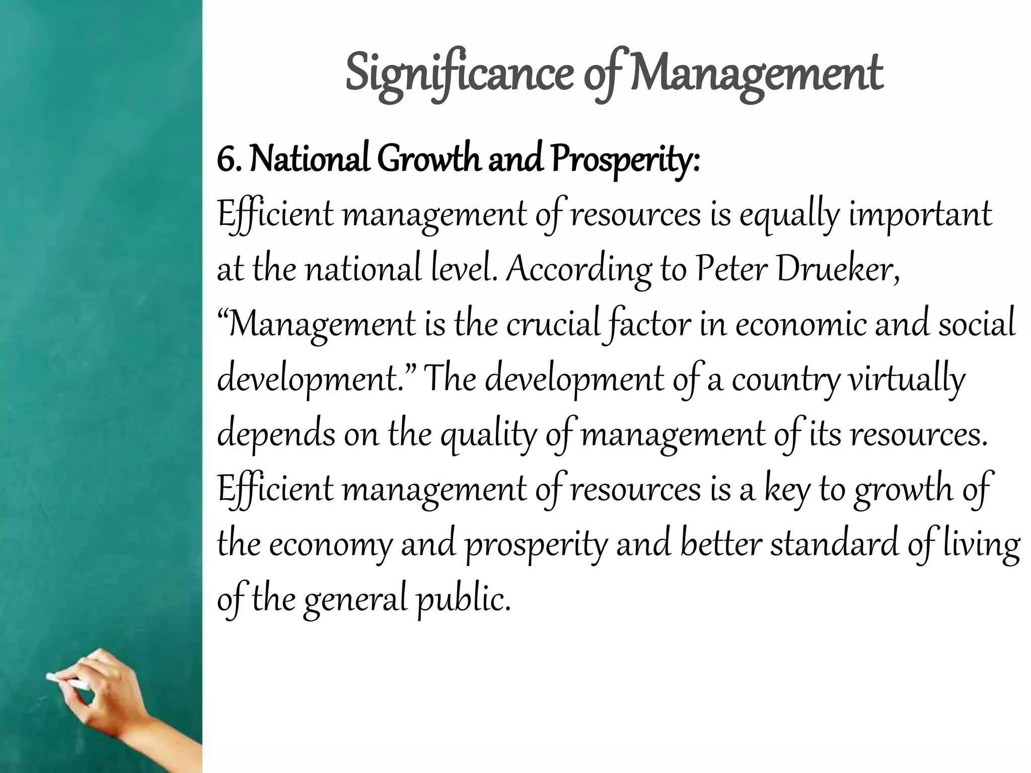 Significance of Management
6. National Growth and Prosperity:
Efficient management of resources is equally important
at the national level. According to Peter Drueker,
“Management is the crucial factor in economic and social
development.” The development of a country virtually
depends on the quality of management of its resources.
Efficient management of resources is a key to growth of
the economy and prosperity and better standard of living
of the general public.
 