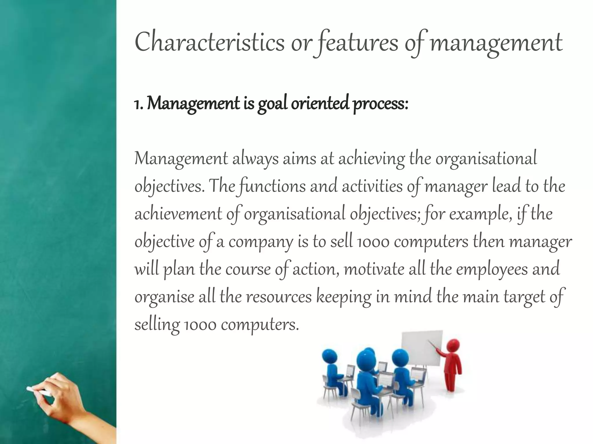 Characteristics or features of management
1. Management is goal orientedprocess:
Management always aims at achieving the organisational
objectives. The functions and activities of manager lead to the
achievement of organisational objectives; for example, if the
objective of a company is to sell 1000 computers then manager
will plan the course of action, motivate all the employees and
organise all the resources keeping in mind the main target of
selling 1000 computers.
 