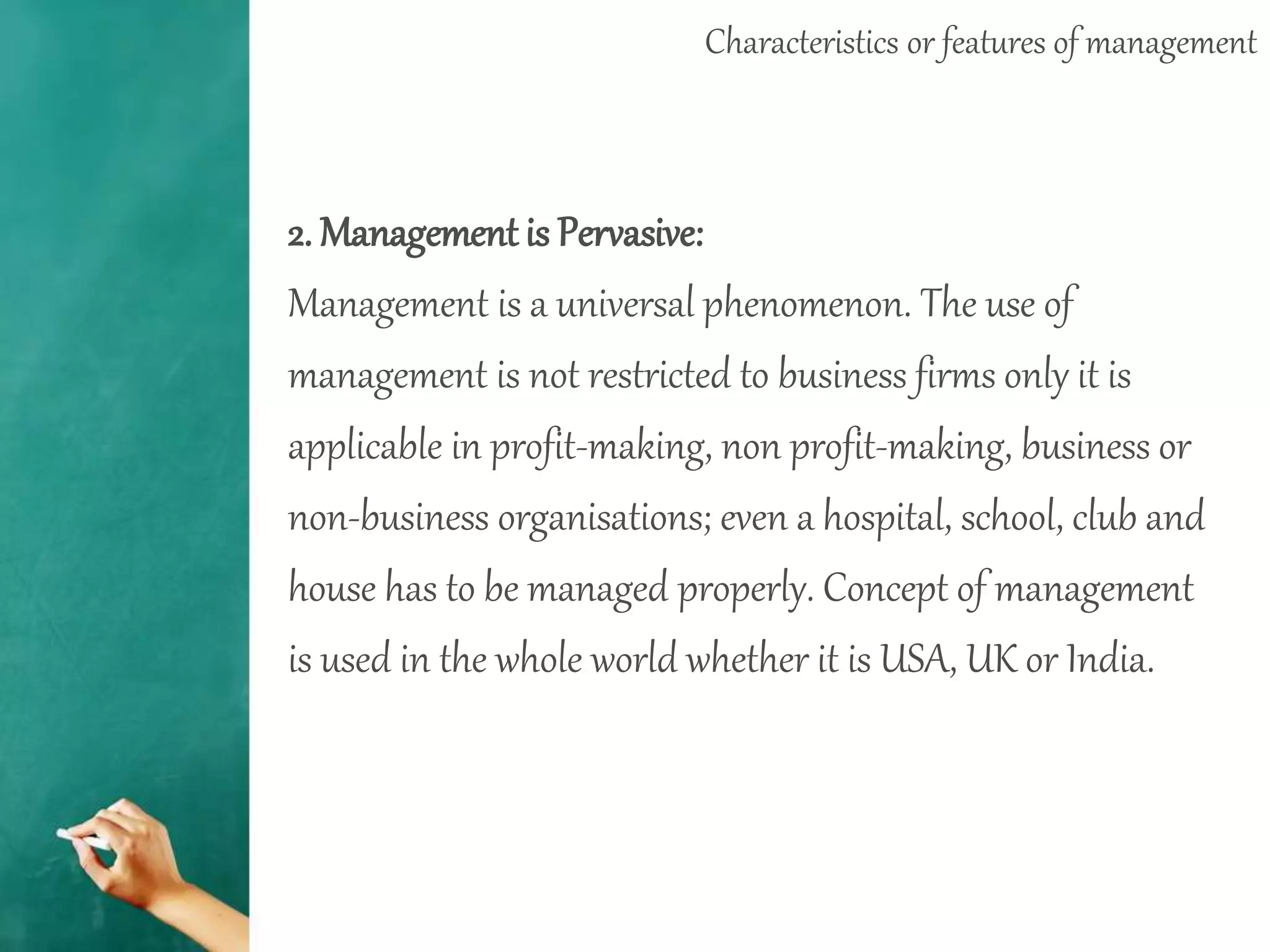 Characteristics or features of management
2. Management is Pervasive:
Management is a universal phenomenon. The use of
management is not restricted to business firms only it is
applicable in profit-making, non profit-making, business or
non-business organisations; even a hospital, school, club and
house has to be managed properly. Concept of management
is used in the whole world whether it is USA, UK or India.
 