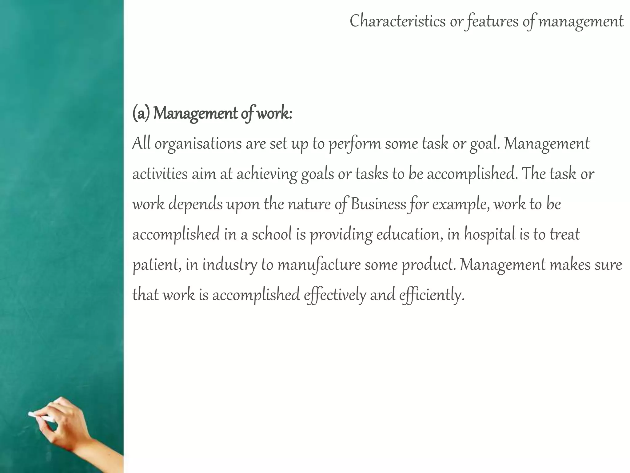 Characteristics or features of management
(a) Management of work:
All organisations are set up to perform some task or goal. Management
activities aim at achieving goals or tasks to be accomplished. The task or
work depends upon the nature of Business for example, work to be
accomplished in a school is providing education, in hospital is to treat
patient, in industry to manufacture some product. Management makes sure
that work is accomplished effectively and efficiently.
 