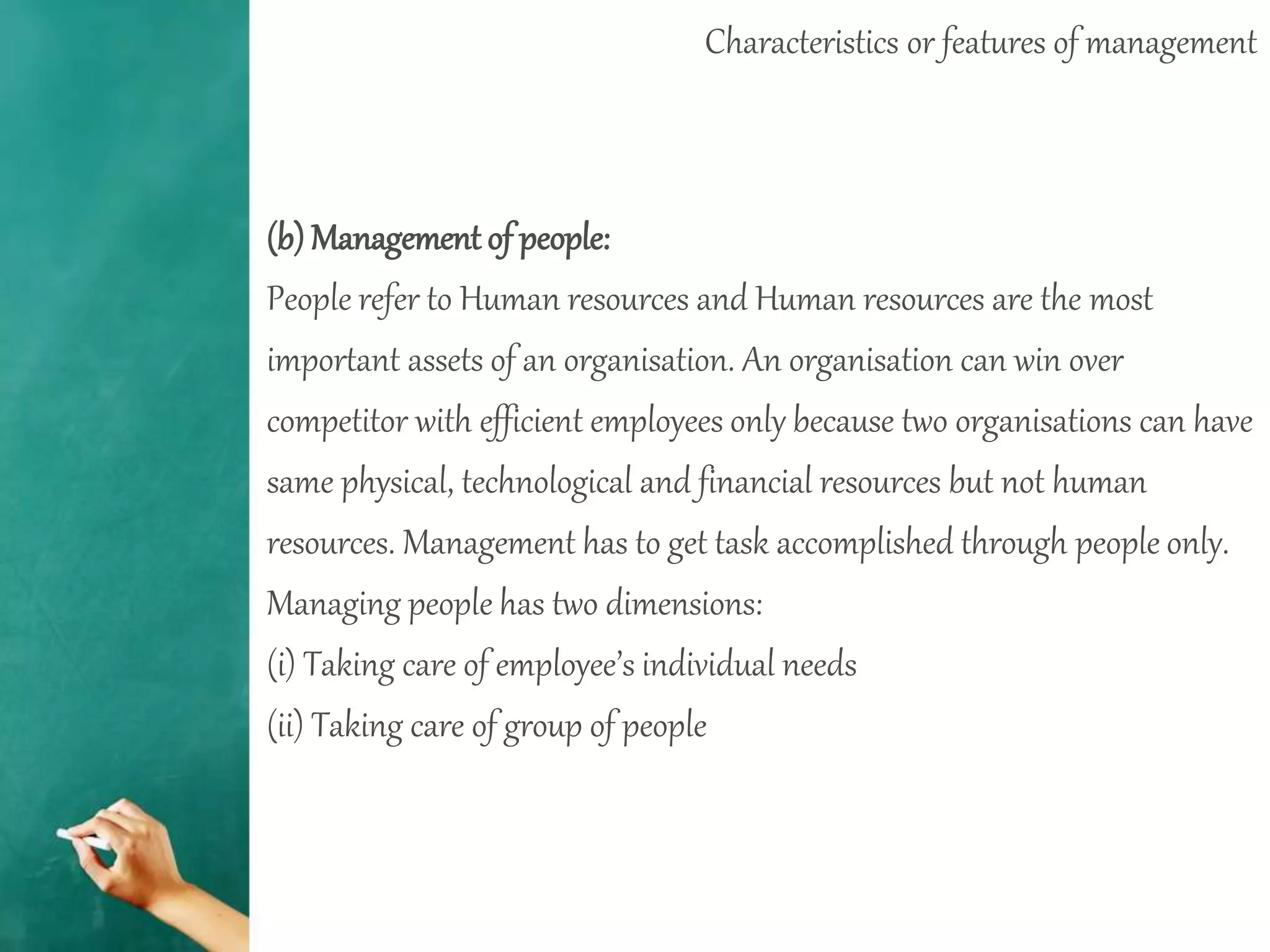 Characteristics or features of management
(b) Management of people:
People refer to Human resources and Human resources are the most
important assets of an organisation. An organisation can win over
competitor with efficient employees only because two organisations can have
same physical, technological and financial resources but not human
resources. Management has to get task accomplished through people only.
Managing people has two dimensions:
(i) Taking care of employee’s individual needs
(ii) Taking care of group of people
 