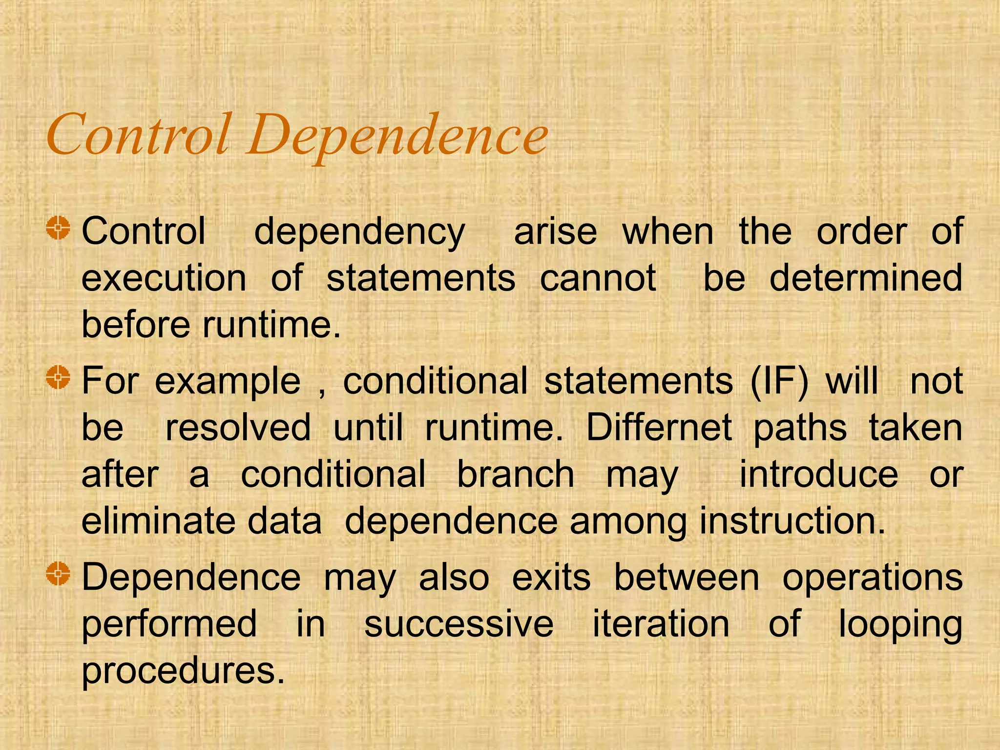 Control Dependence
Control dependency arise when the order of
execution of statements cannot be determined
before runtime.
For example , conditional statements (IF) will not
be resolved until runtime. Differnet paths taken
after a conditional branch may introduce or
eliminate data dependence among instruction.
Dependence may also exits between operations
performed in successive iteration of looping
procedures.
 