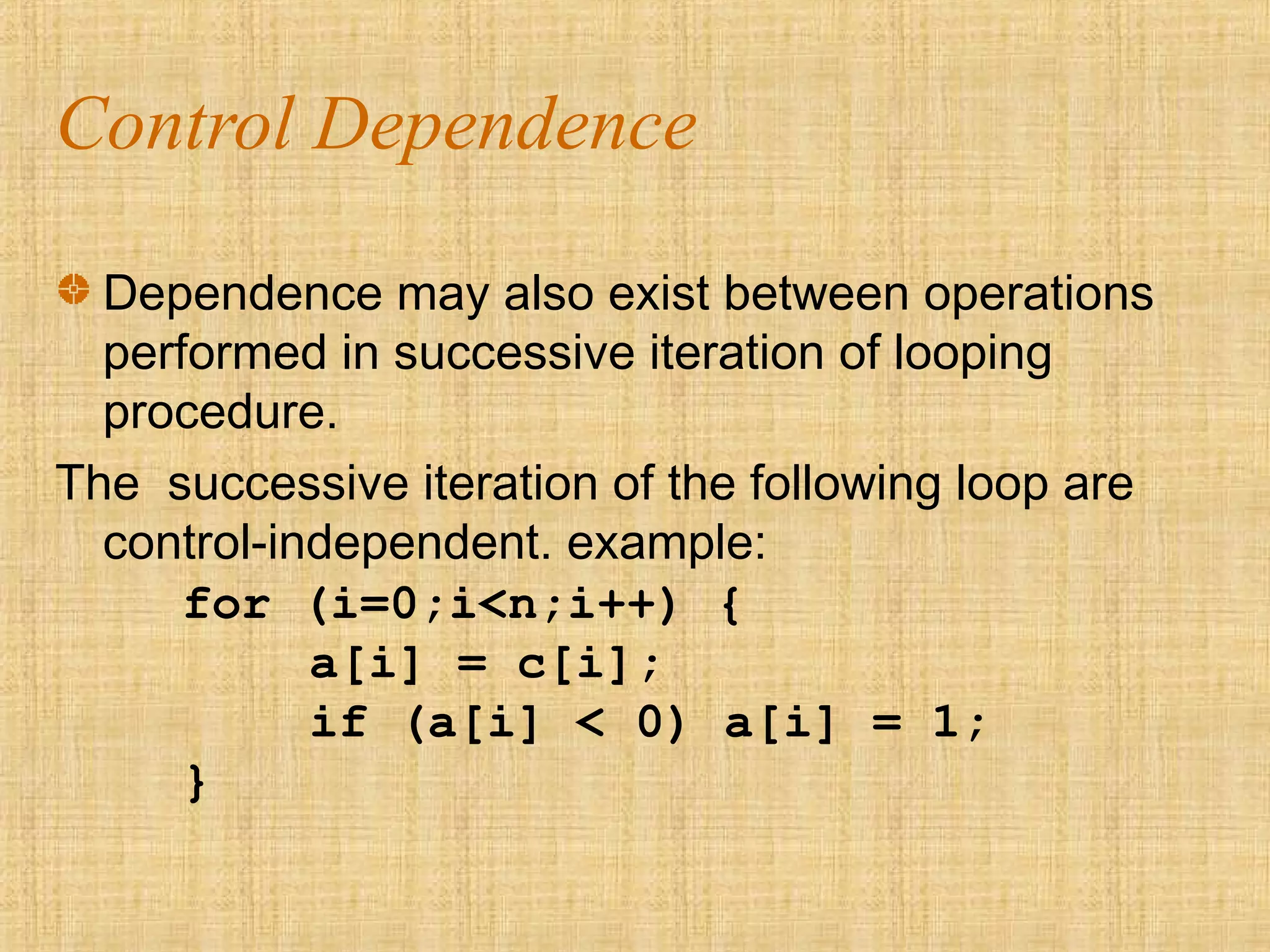 Control Dependence
Dependence may also exist between operations
performed in successive iteration of looping
procedure.
The successive iteration of the following loop are
control-independent. example:
for (i=0;i<n;i++) {
a[i] = c[i];
if (a[i] < 0) a[i] = 1;
}
 