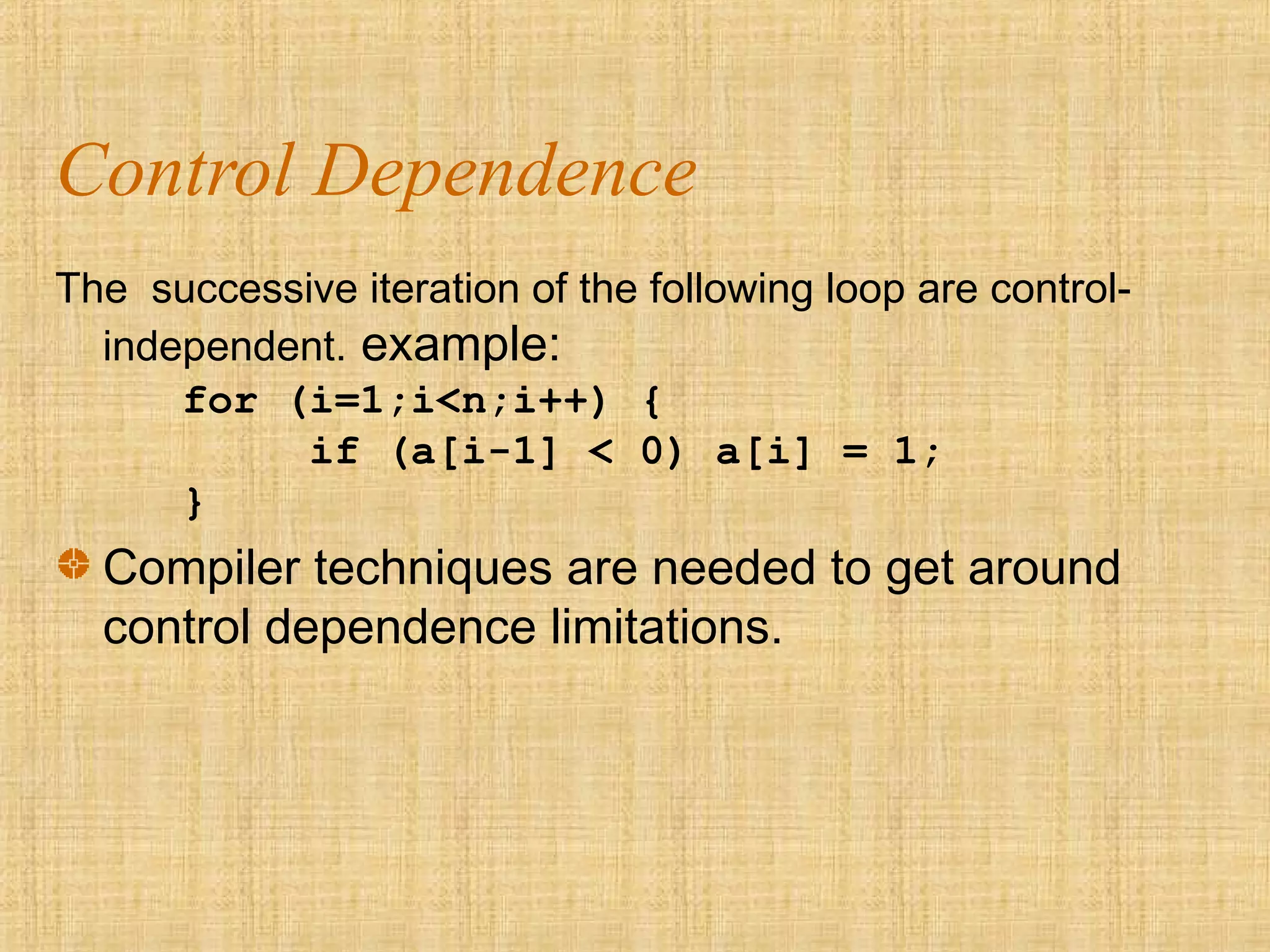 Control Dependence
The successive iteration of the following loop are control-
independent. example:
for (i=1;i<n;i++) {
if (a[i-1] < 0) a[i] = 1;
}
Compiler techniques are needed to get around
control dependence limitations.
 