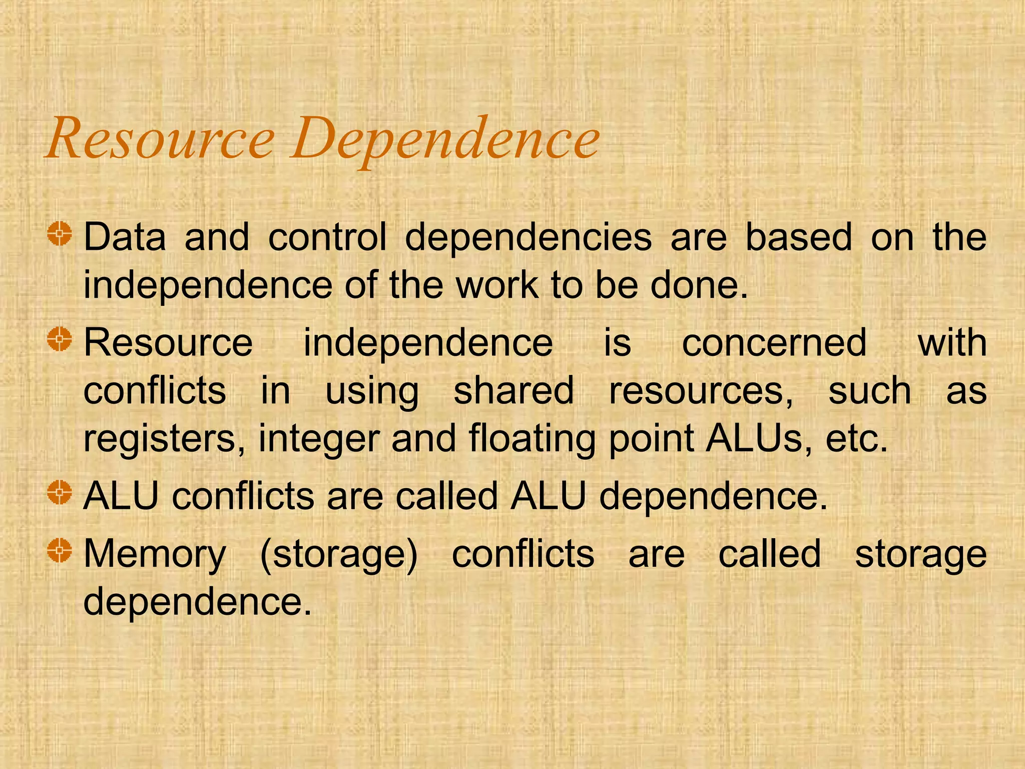 Resource Dependence
Data and control dependencies are based on the
independence of the work to be done.
Resource independence is concerned with
conflicts in using shared resources, such as
registers, integer and floating point ALUs, etc.
ALU conflicts are called ALU dependence.
Memory (storage) conflicts are called storage
dependence.
 