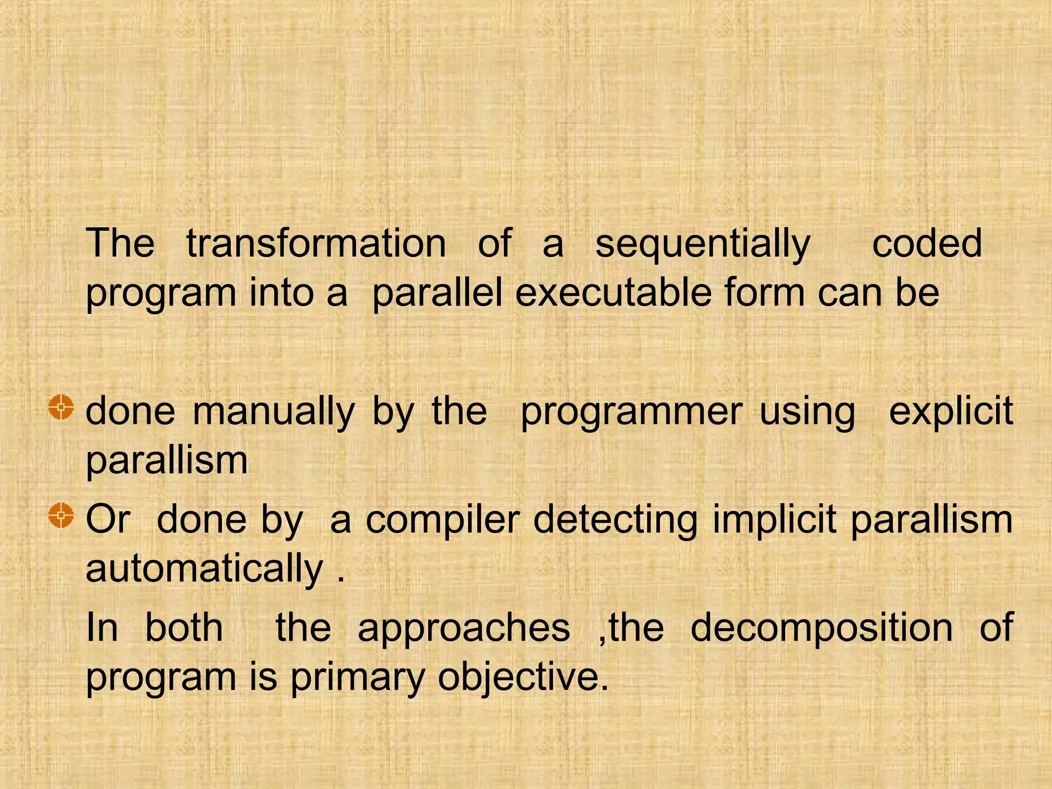 The transformation of a sequentially coded
program into a parallel executable form can be
done manually by the programmer using explicit
parallism
Or done by a compiler detecting implicit parallism
automatically .
In both the approaches ,the decomposition of
program is primary objective.
 