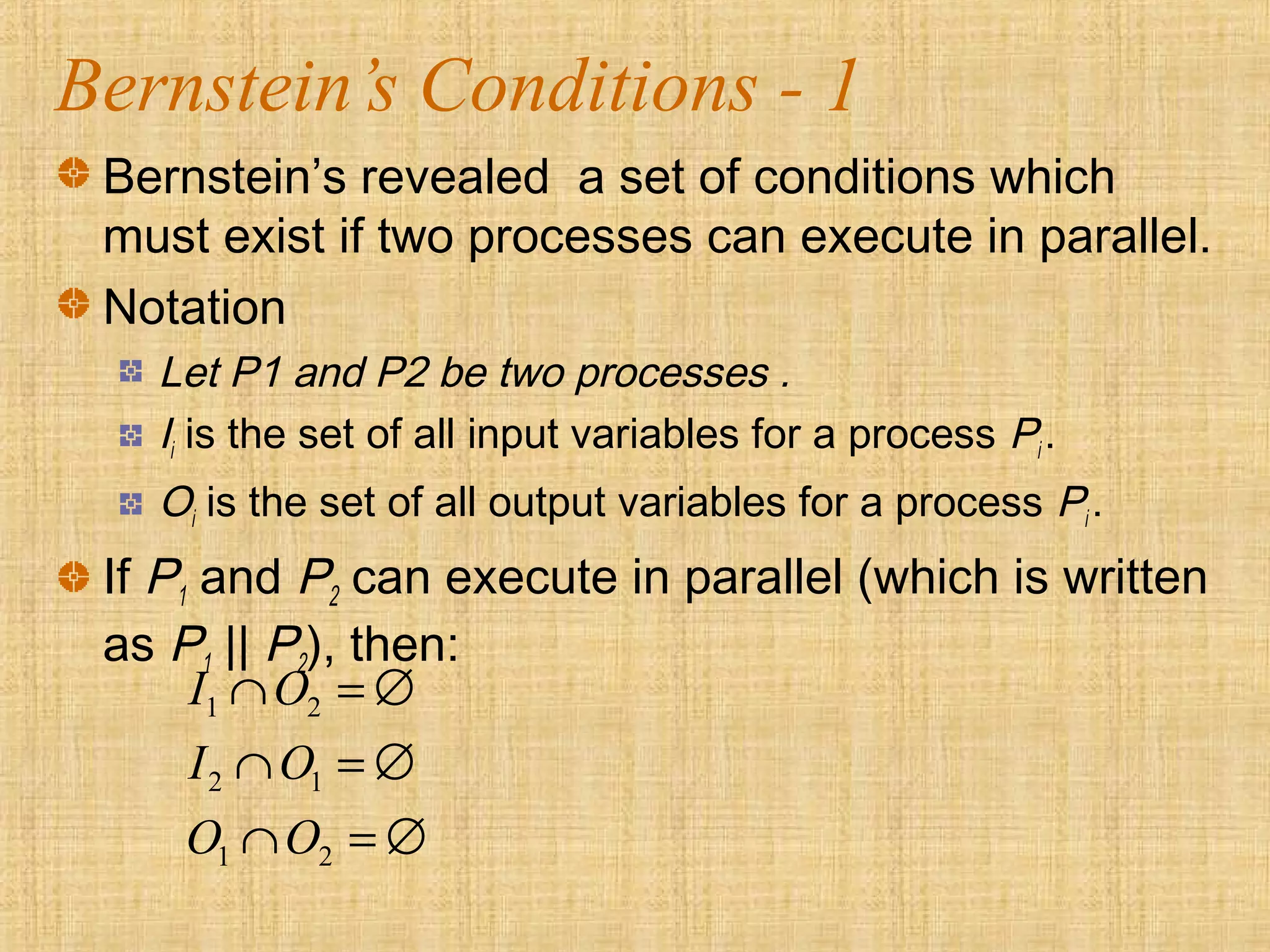 Bernstein’s Conditions - 1
Bernstein’s revealed a set of conditions which
must exist if two processes can execute in parallel.
Notation
Let P1 and P2 be two processes .
Ii is the set of all input variables for a process Pi .
Oi is the set of all output variables for a process Pi .
If P1 and P2 can execute in parallel (which is written
as P1 || P2), then:
1 2
2 1
1 2
I O
I O
O O
∩ = ∅
∩ = ∅
∩ = ∅
 