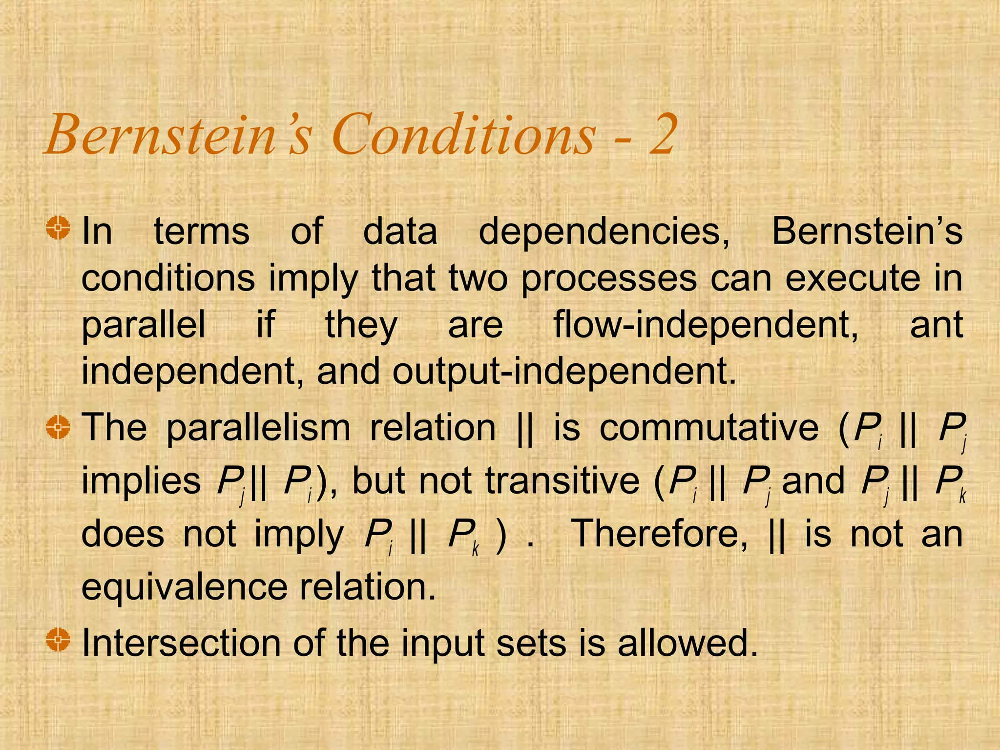 Bernstein’s Conditions - 2
In terms of data dependencies, Bernstein’s
conditions imply that two processes can execute in
parallel if they are flow-independent, ant
independent, and output-independent.
The parallelism relation || is commutative (Pi || Pj
implies Pj || Pi ), but not transitive (Pi || Pj and Pj || Pk
does not imply Pi || Pk ) . Therefore, || is not an
equivalence relation.
Intersection of the input sets is allowed.
 