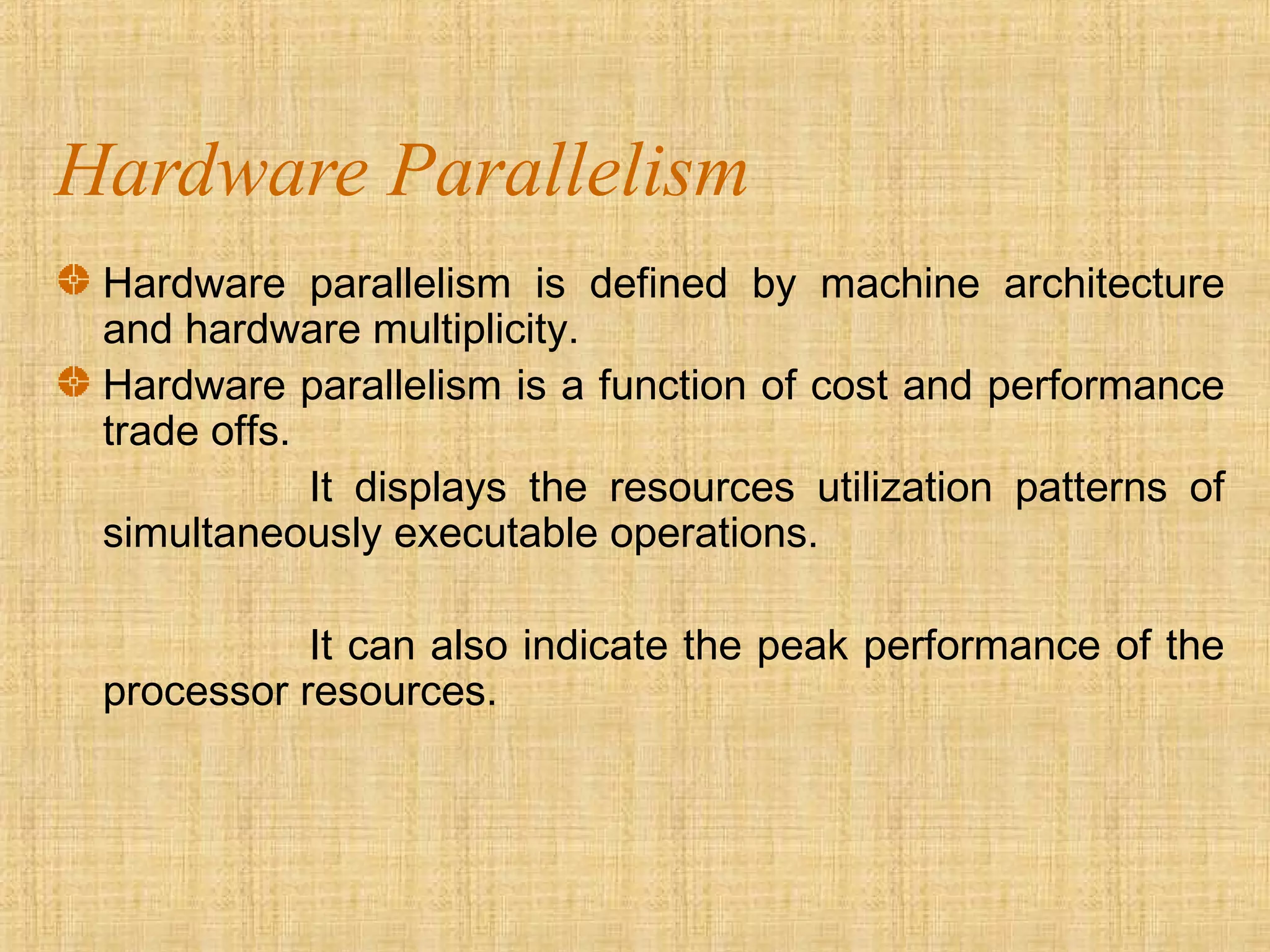 Hardware Parallelism
Hardware parallelism is defined by machine architecture
and hardware multiplicity.
Hardware parallelism is a function of cost and performance
trade offs.
It displays the resources utilization patterns of
simultaneously executable operations.
It can also indicate the peak performance of the
processor resources.
 