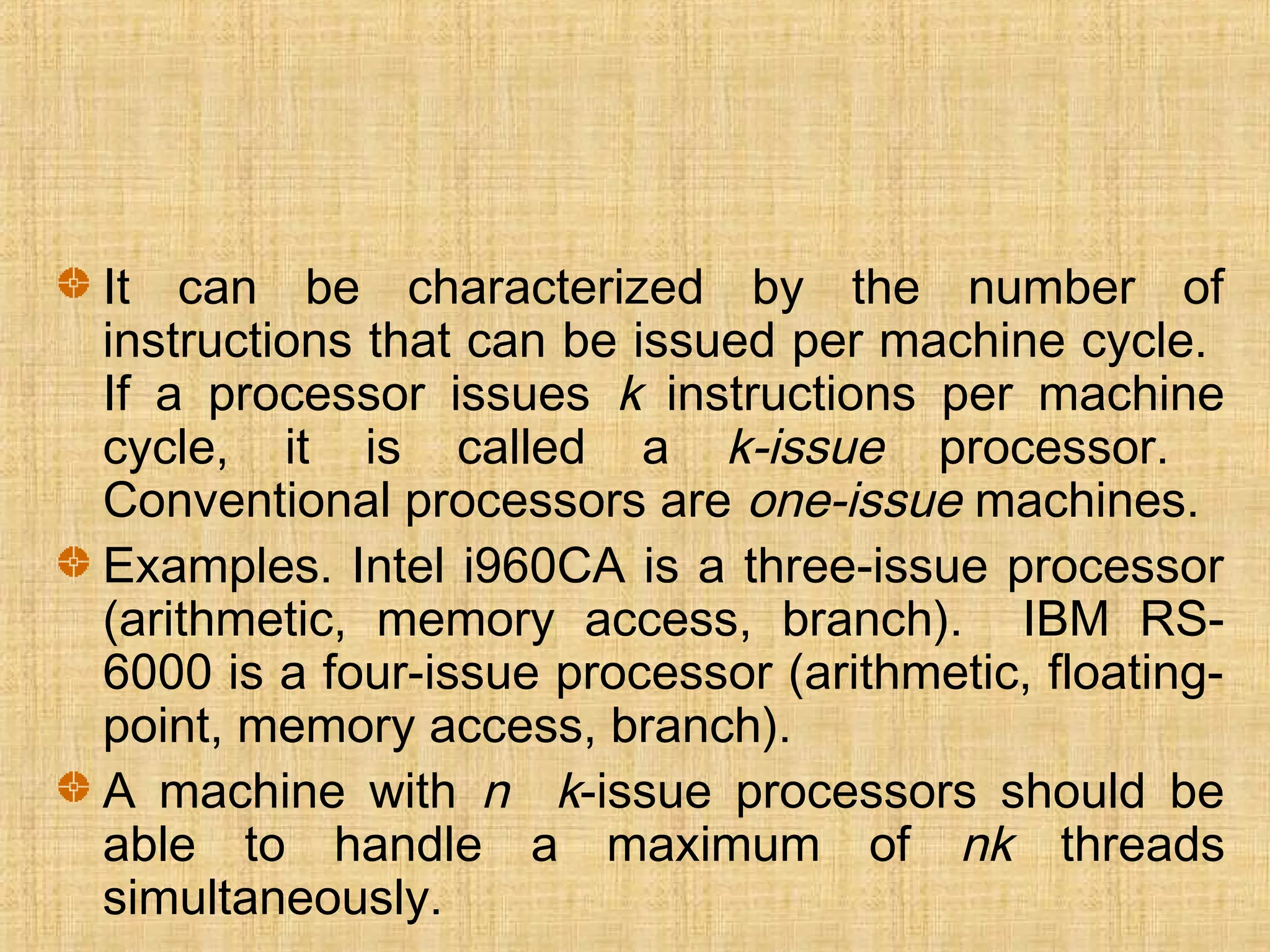 It can be characterized by the number of
instructions that can be issued per machine cycle.
If a processor issues k instructions per machine
cycle, it is called a k-issue processor.
Conventional processors are one-issue machines.
Examples. Intel i960CA is a three-issue processor
(arithmetic, memory access, branch). IBM RS-
6000 is a four-issue processor (arithmetic, floating-
point, memory access, branch).
A machine with n k-issue processors should be
able to handle a maximum of nk threads
simultaneously.
 