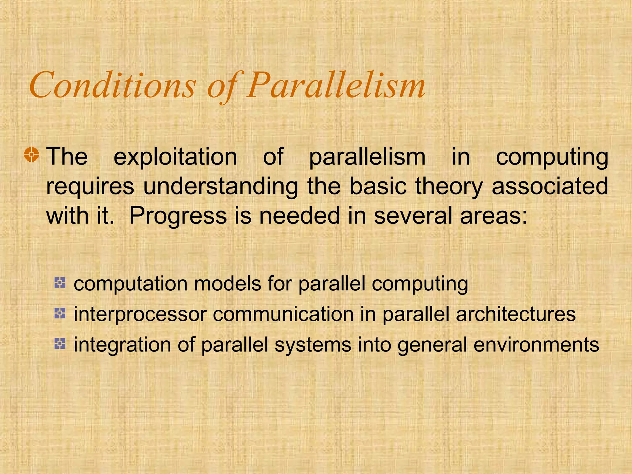 Conditions of Parallelism
The exploitation of parallelism in computing
requires understanding the basic theory associated
with it. Progress is needed in several areas:
computation models for parallel computing
interprocessor communication in parallel architectures
integration of parallel systems into general environments
 