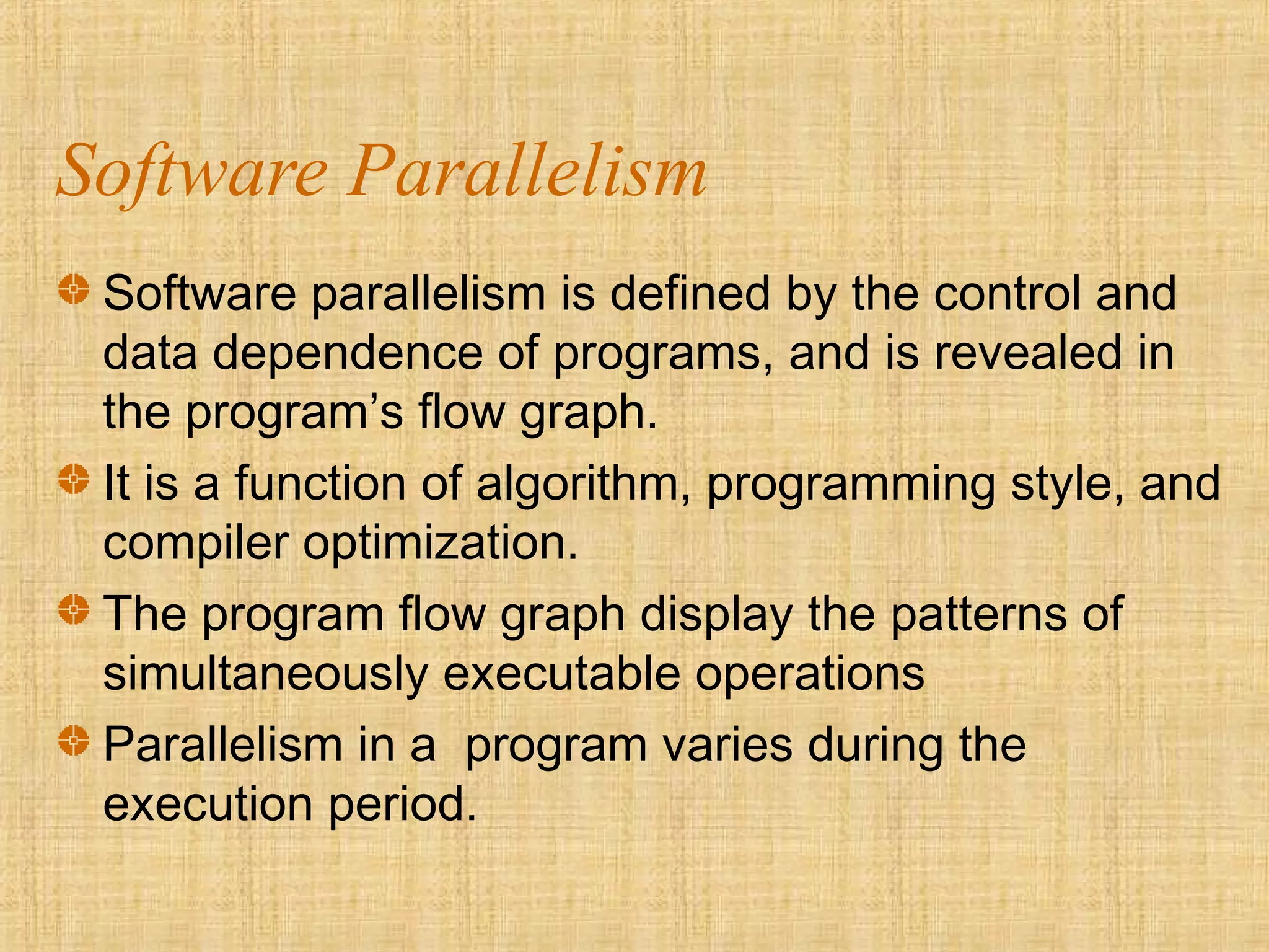 Software Parallelism
Software parallelism is defined by the control and
data dependence of programs, and is revealed in
the program’s flow graph.
It is a function of algorithm, programming style, and
compiler optimization.
The program flow graph display the patterns of
simultaneously executable operations
Parallelism in a program varies during the
execution period.
 