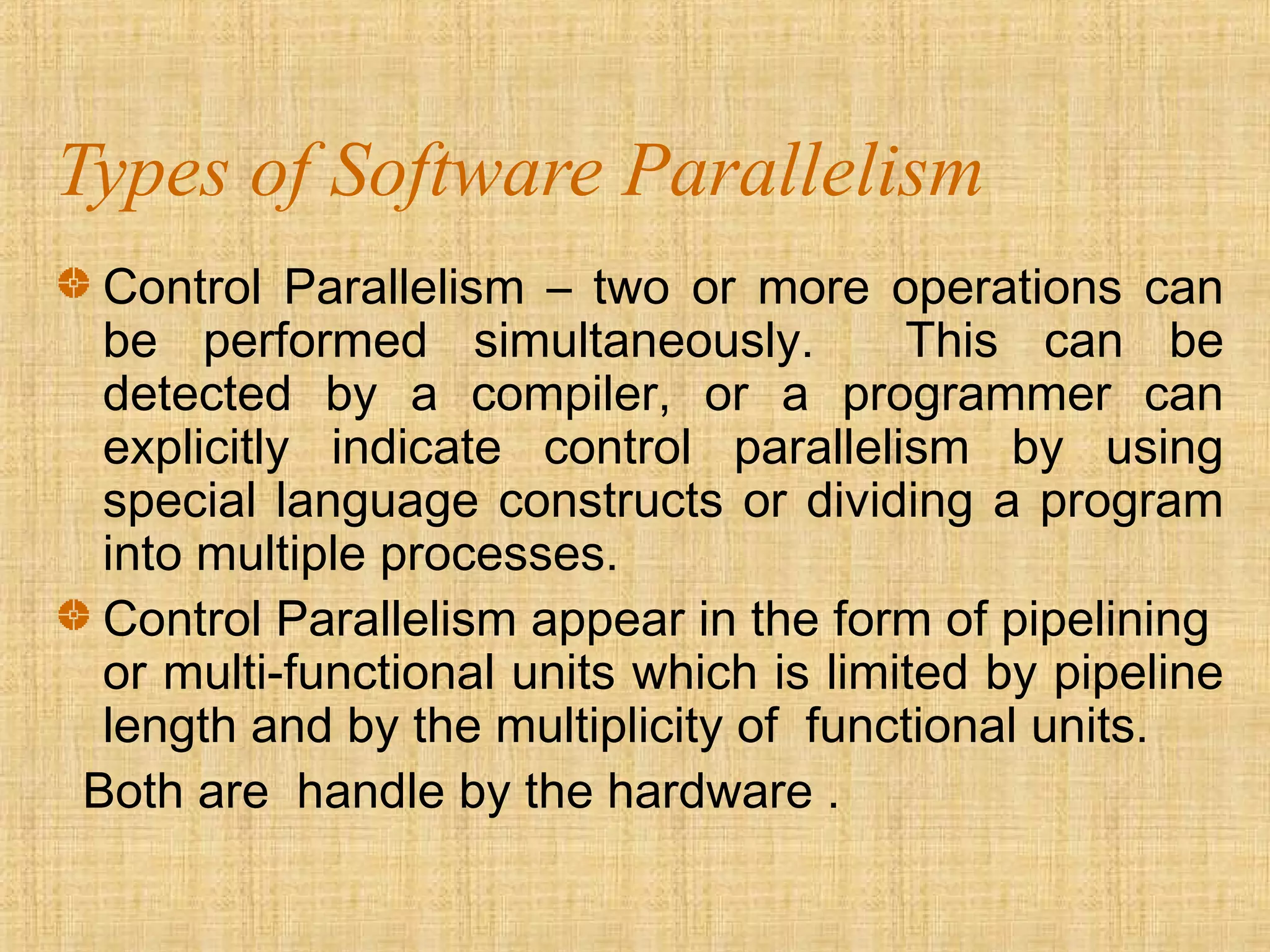 Types of Software Parallelism
Control Parallelism – two or more operations can
be performed simultaneously. This can be
detected by a compiler, or a programmer can
explicitly indicate control parallelism by using
special language constructs or dividing a program
into multiple processes.
Control Parallelism appear in the form of pipelining
or multi-functional units which is limited by pipeline
length and by the multiplicity of functional units.
Both are handle by the hardware .
 