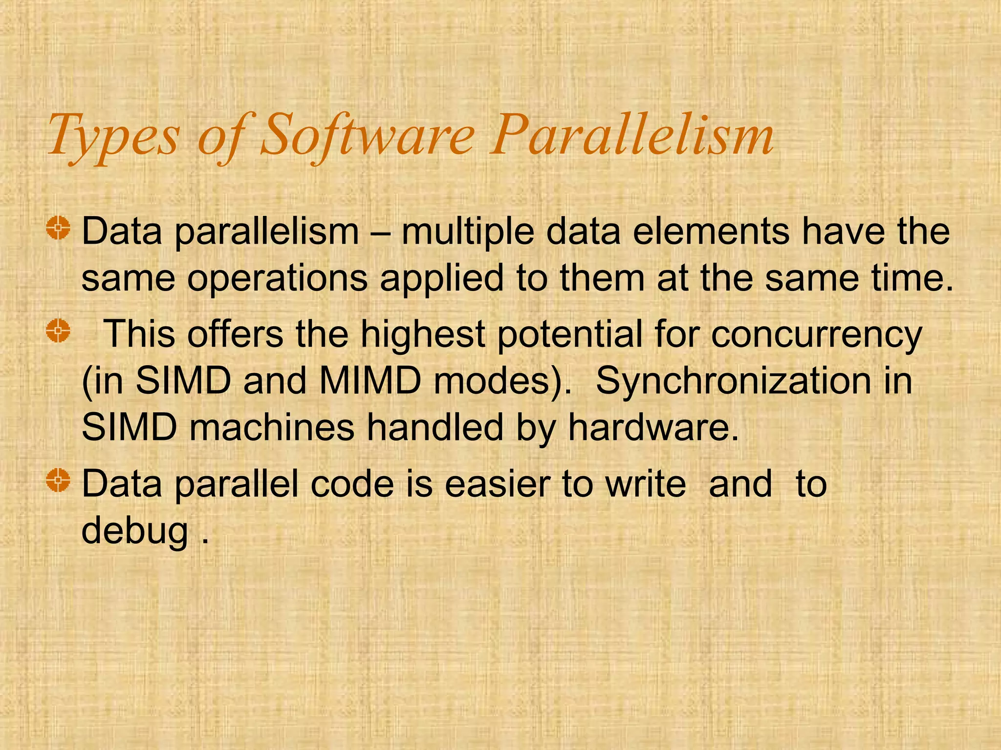 Types of Software Parallelism
Data parallelism – multiple data elements have the
same operations applied to them at the same time.
This offers the highest potential for concurrency
(in SIMD and MIMD modes). Synchronization in
SIMD machines handled by hardware.
Data parallel code is easier to write and to
debug .
 