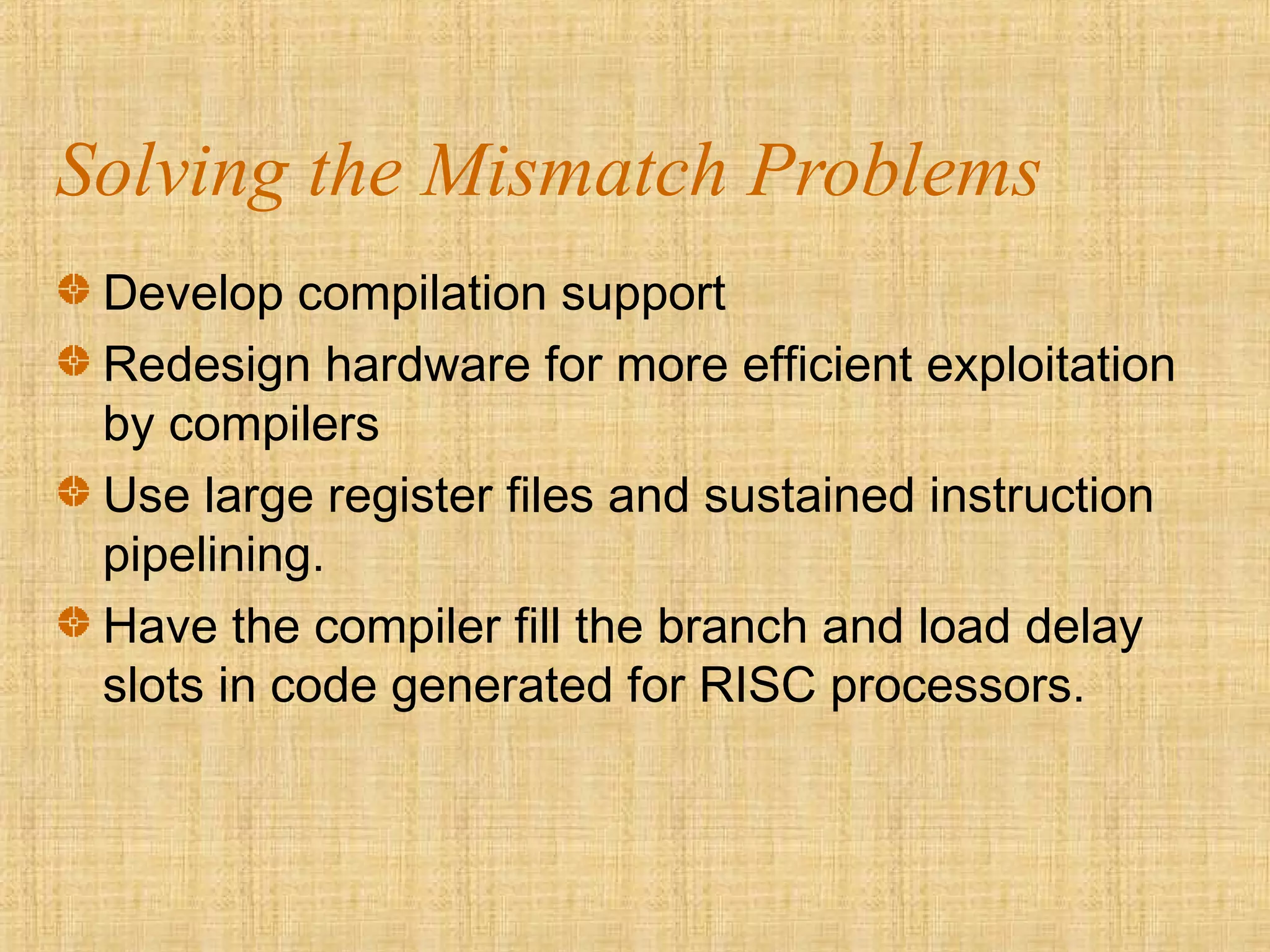 Solving the Mismatch Problems
Develop compilation support
Redesign hardware for more efficient exploitation
by compilers
Use large register files and sustained instruction
pipelining.
Have the compiler fill the branch and load delay
slots in code generated for RISC processors.
 