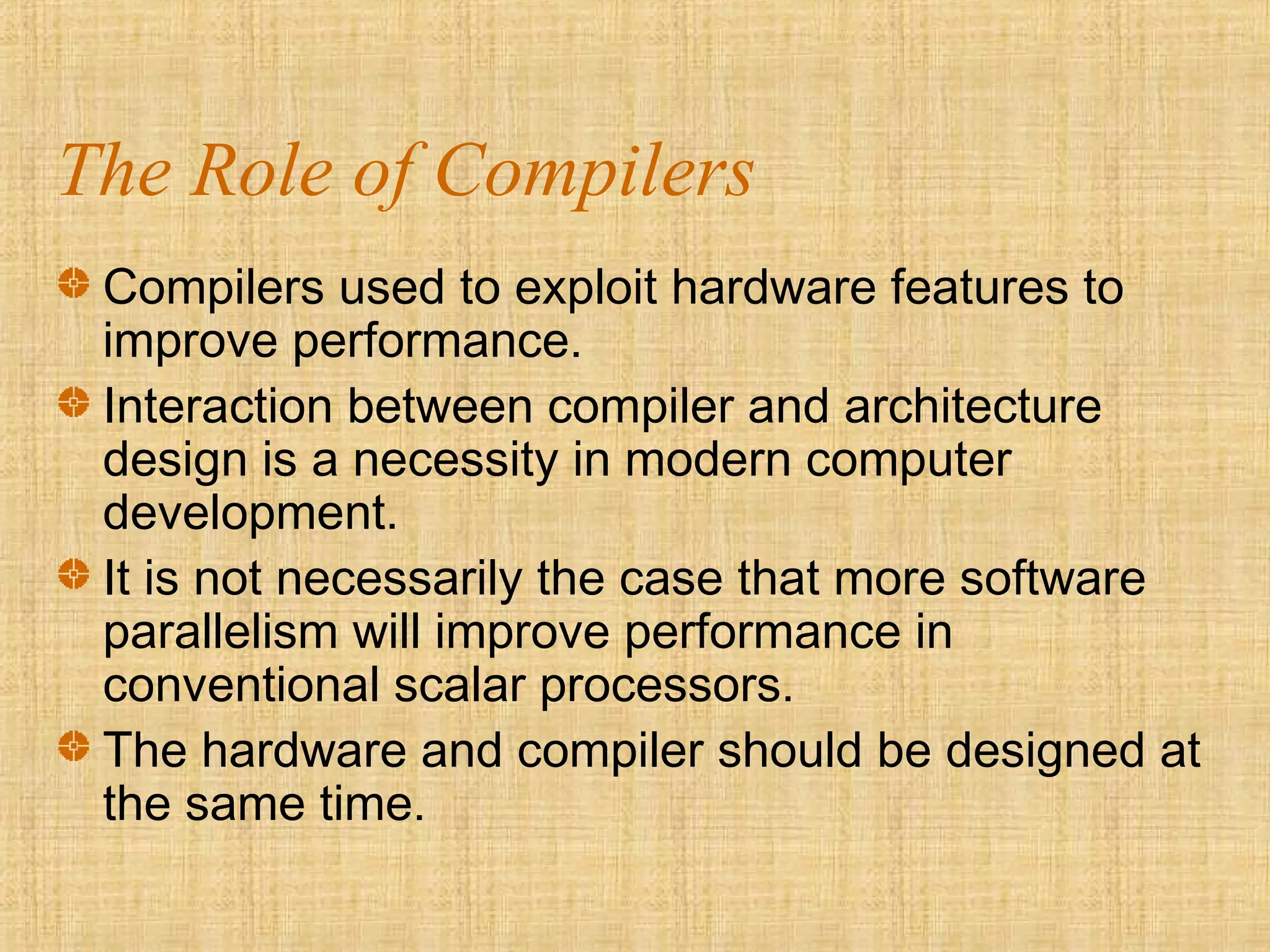 The Role of Compilers
Compilers used to exploit hardware features to
improve performance.
Interaction between compiler and architecture
design is a necessity in modern computer
development.
It is not necessarily the case that more software
parallelism will improve performance in
conventional scalar processors.
The hardware and compiler should be designed at
the same time.
 