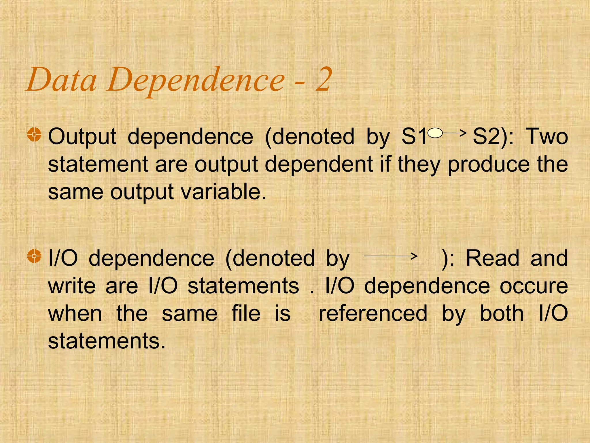 Data Dependence - 2
Output dependence (denoted by S1 S2): Two
statement are output dependent if they produce the
same output variable.
I/O dependence (denoted by ): Read and
write are I/O statements . I/O dependence occure
when the same file is referenced by both I/O
statements.
 