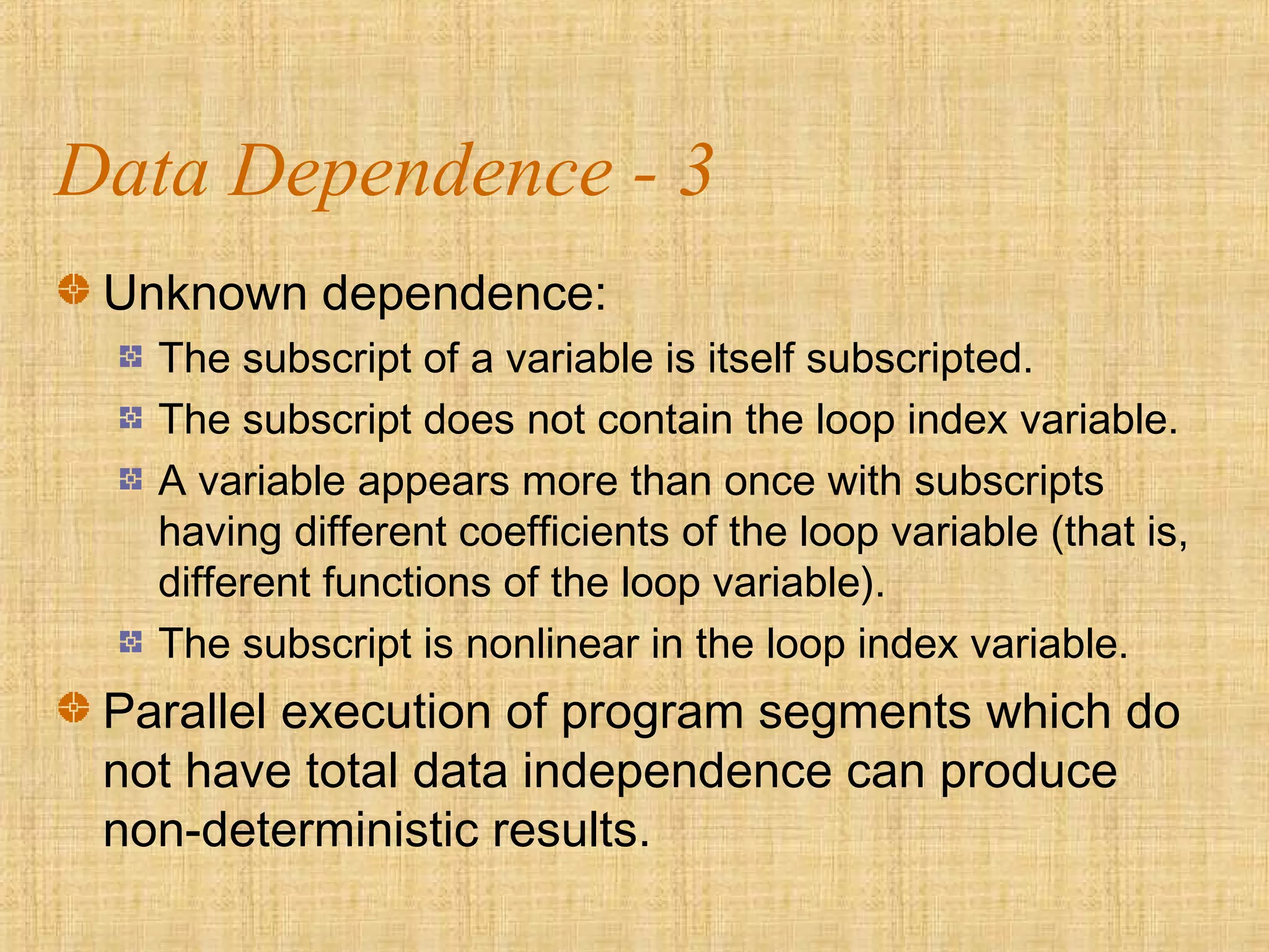 Data Dependence - 3
Unknown dependence:
The subscript of a variable is itself subscripted.
The subscript does not contain the loop index variable.
A variable appears more than once with subscripts
having different coefficients of the loop variable (that is,
different functions of the loop variable).
The subscript is nonlinear in the loop index variable.
Parallel execution of program segments which do
not have total data independence can produce
non-deterministic results.
 