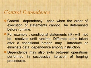 Control Dependence
Control dependency arise when the order of
execution of statements cannot be determined
before runtime.
For example , conditional statements (IF) will not
be resolved until runtime. Differnet paths taken
after a conditional branch may introduce or
eliminate data dependence among instruction.
Dependence may also exits between operations
performed in successive iteration of looping
procedures.
 