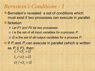 Bernstein’s Conditions - 1
Bernstein’s revealed a set of conditions which
must exist if two processes can execute in parallel.
Notation
Let P1 and P2 be two processes .
Ii is the set of all input variables for a process Pi .
Oi is the set of all output variables for a process Pi .
If P1 and P2 can execute in parallel (which is written
as P1 || P2), then:
1 2
2 1
1 2
I O
I O
O O
∩ = ∅
∩ = ∅
∩ = ∅
 